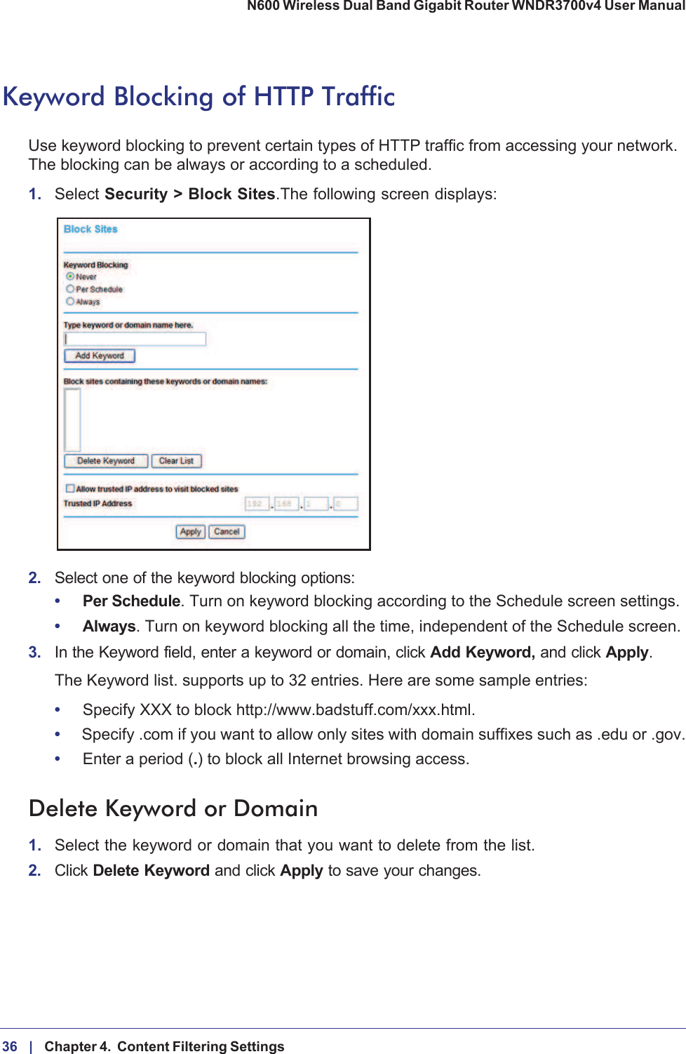 36 |    Chapter 4.  Content Filtering Settings N600 Wireless Dual Band Gigabit Router WNDR3700v4 User Manual Keyword Blocking of HTTP TrafficUse keyword blocking to prevent certain types of HTTP traffic from accessing your network. The blocking can be always or according to a scheduled.1. Select Security &gt; Block Sites.The following screen displays:2. Select one of the keyword blocking options:•Per Schedule. Turn on keyword blocking according to the Schedule screen settings.•Always. Turn on keyword blocking all the time, independent of the Schedule screen.3. In the Keyword field, enter a keyword or domain, click Add Keyword, and click Apply.The Keyword list. supports up to 32 entries. Here are some sample entries:•Specify XXX to block http://www.badstuff.com/xxx.html.•Specify .com if you want to allow only sites with domain suffixes such as .edu or .gov.•Enter a period (.) to block all Internet browsing access.Delete Keyword or Domain1. Select the keyword or domain that you want to delete from the list.2. Click Delete Keyword and click Apply to save your changes.