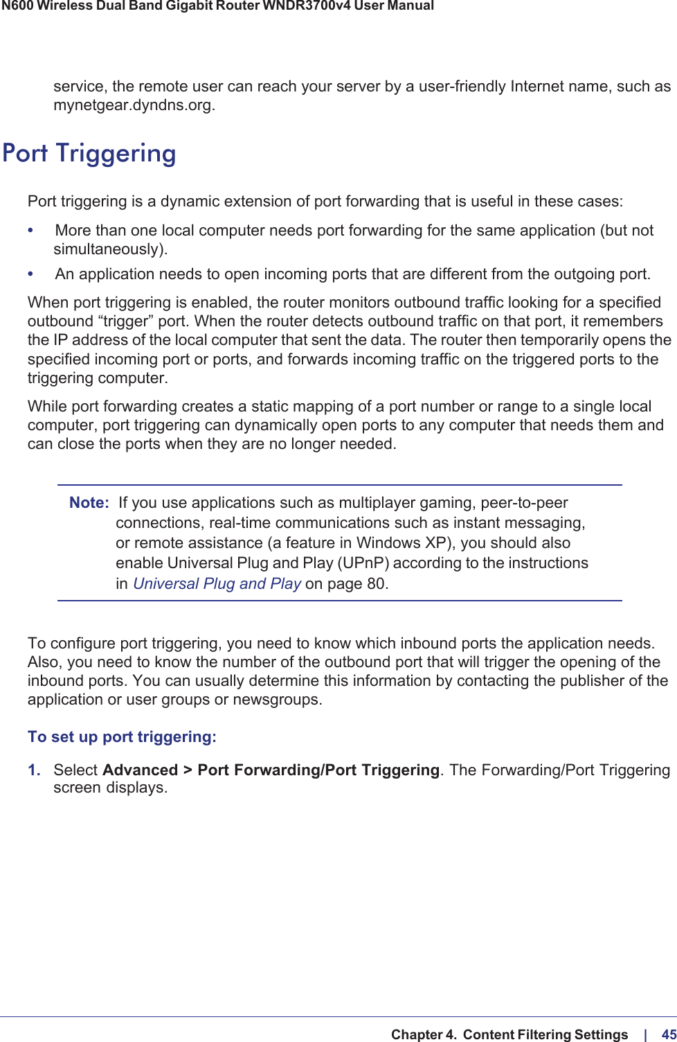   Chapter 4.  Content Filtering Settings     |    45N600 Wireless Dual Band Gigabit Router WNDR3700v4 User Manual service, the remote user can reach your server by a user-friendly Internet name, such as mynetgear.dyndns.org.Port TriggeringPort triggering is a dynamic extension of port forwarding that is useful in these cases:•More than one local computer needs port forwarding for the same application (but not simultaneously).•An application needs to open incoming ports that are different from the outgoing port.When port triggering is enabled, the router monitors outbound traffic looking for a specified outbound “trigger” port. When the router detects outbound traffic on that port, it remembers the IP address of the local computer that sent the data. The router then temporarily opens the specified incoming port or ports, and forwards incoming traffic on the triggered ports to the triggering computer. While port forwarding creates a static mapping of a port number or range to a single local computer, port triggering can dynamically open ports to any computer that needs them and can close the ports when they are no longer needed.Note: If you use applications such as multiplayer gaming, peer-to-peer connections, real-time communications such as instant messaging, or remote assistance (a feature in Windows XP), you should also enable Universal Plug and Play (UPnP) according to the instructions in Universal Plug and Play on page  80.To configure port triggering, you need to know which inbound ports the application needs. Also, you need to know the number of the outbound port that will trigger the opening of the inbound ports. You can usually determine this information by contacting the publisher of the application or user groups or newsgroups.To set up port triggering: 1.Select Advanced &gt; Port Forwarding/Port Triggering. The Forwarding/Port Triggering screen displays.