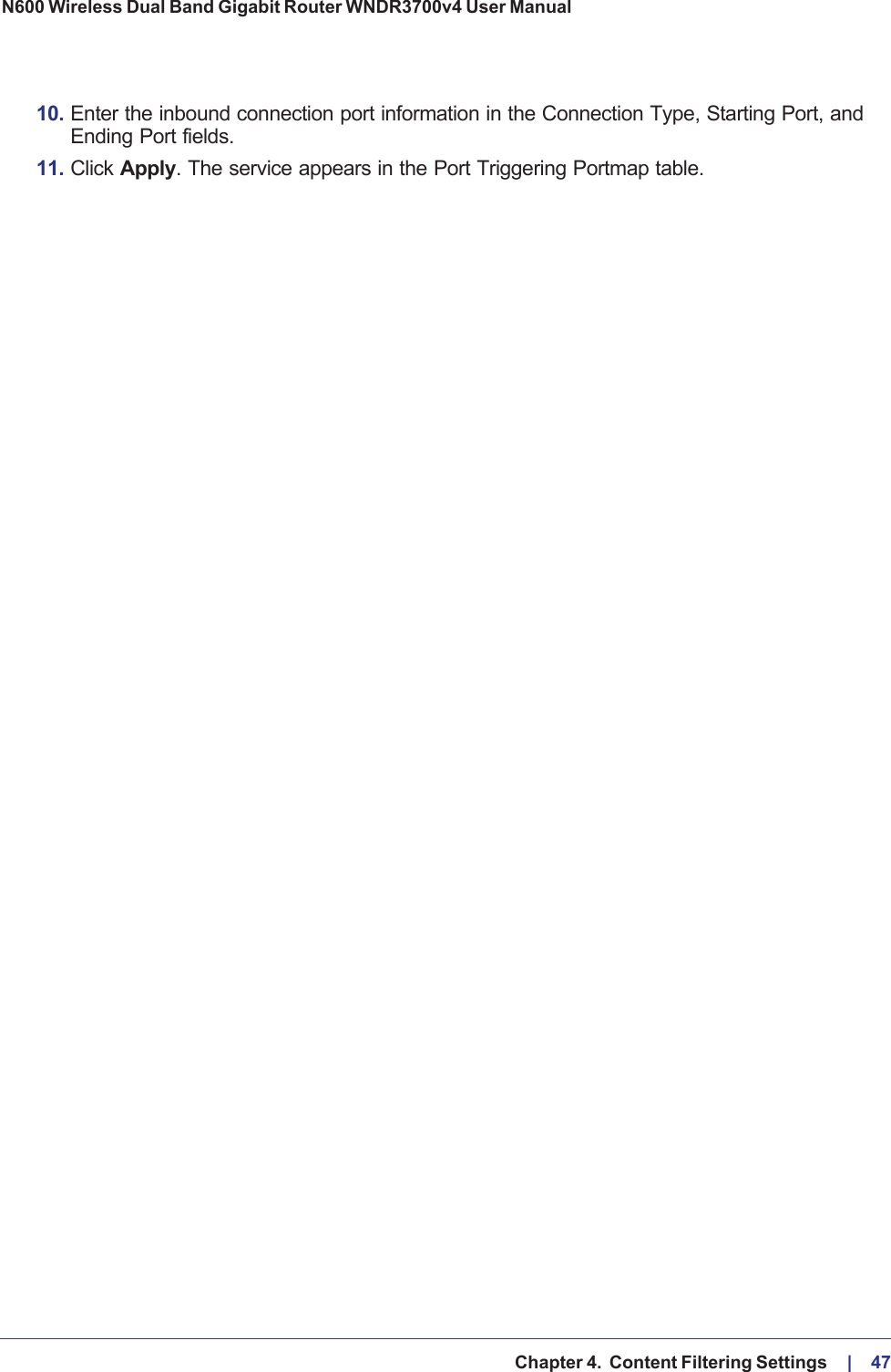   Chapter 4.  Content Filtering Settings     |    47N600 Wireless Dual Band Gigabit Router WNDR3700v4 User Manual 10. Enter the inbound connection port information in the Connection Type, Starting Port, and Ending Port fields.11. Click Apply. The service appears in the Port Triggering Portmap table. 