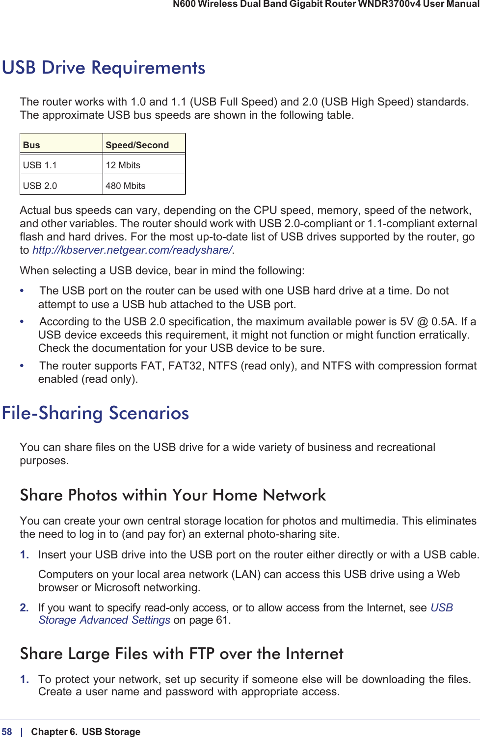 58 |    Chapter 6.  USB Storage N600 Wireless Dual Band Gigabit Router WNDR3700v4 User Manual USB Drive RequirementsThe router works with 1.0 and 1.1 (USB Full Speed) and 2.0 (USB High Speed) standards. The approximate USB bus speeds are shown in the following table.Bus Speed/SecondUSB 1.1 12 MbitsUSB 2.0 480 MbitsActual bus speeds can vary, depending on the CPU speed, memory, speed of the network, and other variables. The router should work with USB 2.0-compliant or 1.1-compliant external flash and hard drives. For the most up-to-date list of USB drives supported by the router, go to http://kbserver.netgear.com/readyshare/.When selecting a USB device, bear in mind the following: •The USB port on the router can be used with one USB hard drive at a time. Do not attempt to use a USB hub attached to the USB port.•According to the USB 2.0 specification, the maximum available power is 5V @ 0.5A. If a USB device exceeds this requirement, it might not function or might function erratically. Check the documentation for your USB device to be sure.•The router supports FAT, FAT32, NTFS (read only), and NTFS with compression format enabled (read only). File-Sharing ScenariosYou can share files on the USB drive for a wide variety of business and recreational purposes. Share Photos within Your Home NetworkYou can create your own central storage location for photos and multimedia. This eliminates the need to log in to (and pay for) an external photo-sharing site. 1. Insert your USB drive into the USB port on the router either directly or with a USB cable.Computers on your local area network (LAN) can access this USB drive using a Web browser or Microsoft networking.2. If you want to specify read-only access, or to allow access from the Internet, see USBStorage Advanced Settings on page  61.Share Large Files with FTP over the Internet1. To protect your network, set up security if someone else will be downloading the files. Create a user name and password with appropriate access.