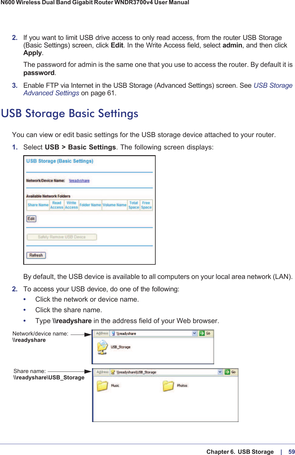   Chapter 6.  USB Storage     |    59N600 Wireless Dual Band Gigabit Router WNDR3700v4 User Manual 2. If you want to limit USB drive access to only read access, from the router USB Storage (Basic Settings) screen, click Edit. In the Write Access field, select admin, and then click Apply.The password for admin is the same one that you use to access the router. By default it is password.3. Enable FTP via Internet in the USB Storage (Advanced Settings) screen. See USB Storage Advanced Settings on page  61.USB Storage Basic SettingsYou can view or edit basic settings for the USB storage device attached to your router. 1. Select USB &gt; Basic Settings. The following screen displays:By default, the USB device is available to all computers on your local area network (LAN). 2. To access your USB device, do one of the following:•Click the network or device name.•Click the share name.•Type \\readyshare in the address field of your Web browser.Network/device name:Share name:\\readyshare\\readyshare\USB_Storage