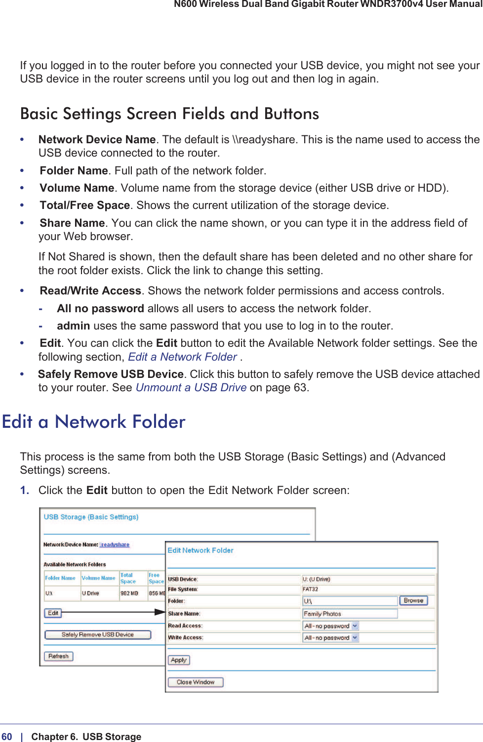 60 |    Chapter 6.  USB Storage N600 Wireless Dual Band Gigabit Router WNDR3700v4 User Manual If you logged in to the router before you connected your USB device, you might not see your USB device in the router screens until you log out and then log in again.Basic Settings Screen Fields and Buttons•Network Device Name. The default is \\readyshare. This is the name used to access the USB device connected to the router.•Folder Name. Full path of the network folder. •Volume Name. Volume name from the storage device (either USB drive or HDD). •Total/Free Space. Shows the current utilization of the storage device. •Share Name. You can click the name shown, or you can type it in the address field of your Web browser.If Not Shared is shown, then the default share has been deleted and no other share for the root folder exists. Click the link to change this setting.•Read/Write Access. Shows the network folder permissions and access controls.-All no password allows all users to access the network folder. -admin uses the same password that you use to log in to the router. •Edit. You can click the Edit button to edit the Available Network folder settings. See the following section, Edit a Network Folder .•Safely Remove USB Device. Click this button to safely remove the USB device attached to your router. See Unmount a USB Drive on page  63.Edit a Network FolderThis process is the same from both the USB Storage (Basic Settings) and (Advanced Settings) screens. 1. Click the Edit button to open the Edit Network Folder screen: