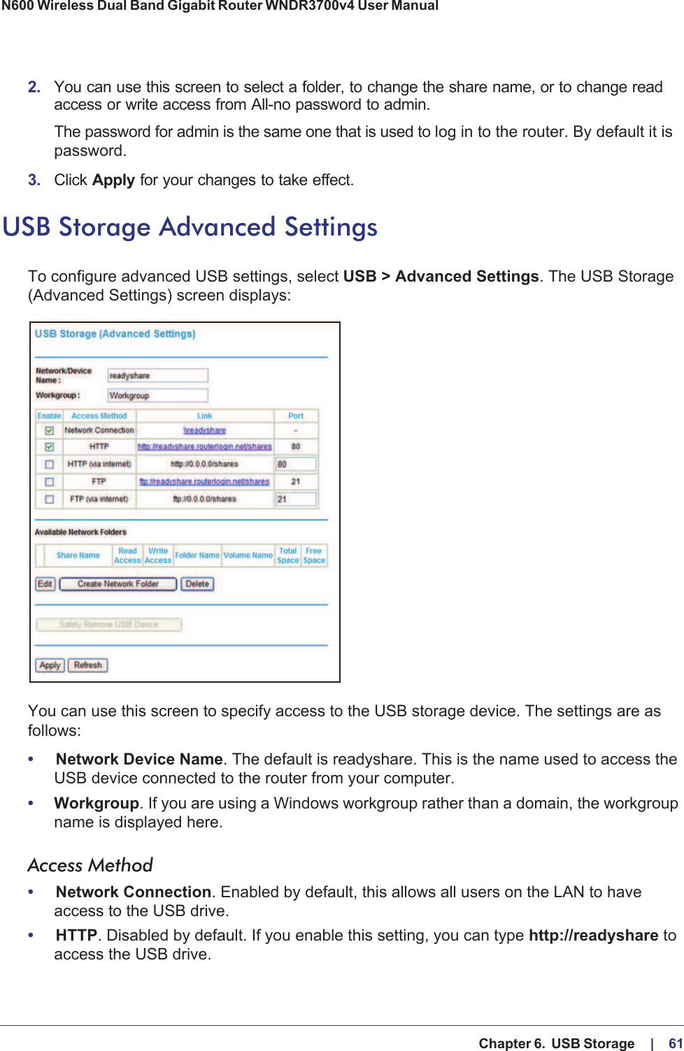  Chapter 6.  USB Storage     |    61N600 Wireless Dual Band Gigabit Router WNDR3700v4 User Manual 2. You can use this screen to select a folder, to change the share name, or to change read access or write access from All-no password to admin. The password for admin is the same one that is used to log in to the router. By default it is password.3. Click Apply for your changes to take effect.USB Storage Advanced SettingsTo configure advanced USB settings, select USB &gt; Advanced Settings. The USB Storage (Advanced Settings) screen displays:You can use this screen to specify access to the USB storage device. The settings are as follows:•Network Device Name. The default is readyshare. This is the name used to access the USB device connected to the router from your computer.•Workgroup. If you are using a Windows workgroup rather than a domain, the workgroup name is displayed here.Access Method•Network Connection. Enabled by default, this allows all users on the LAN to have access to the USB drive.•HTTP. Disabled by default. If you enable this setting, you can type http://readyshare to access the USB drive.