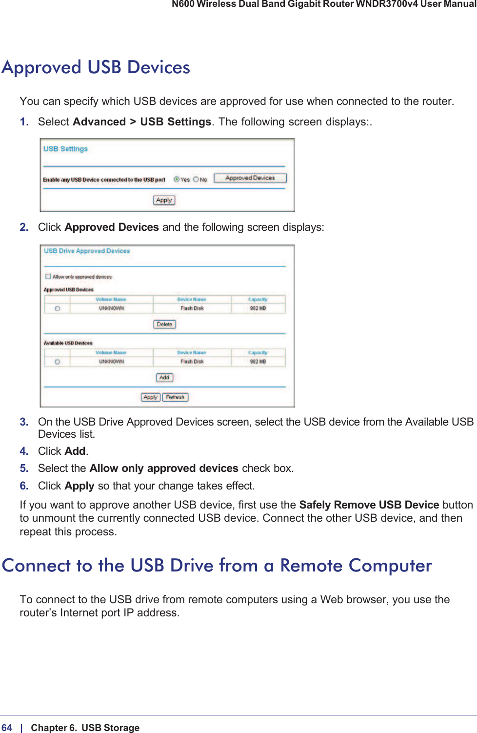 64 |    Chapter 6.  USB Storage N600 Wireless Dual Band Gigabit Router WNDR3700v4 User Manual Approved USB DevicesYou can specify which USB devices are approved for use when connected to the router.1. Select Advanced &gt; USB Settings. The following screen displays:. 2. Click Approved Devices and the following screen displays: 3. On the USB Drive Approved Devices screen, select the USB device from the Available USB Devices list.4. Click Add.5. Select the Allow only approved devices check box.6. Click Apply so that your change takes effect.If you want to approve another USB device, first use the Safely Remove USB Device button to unmount the currently connected USB device. Connect the other USB device, and then repeat this process.Connect to the USB Drive from a Remote ComputerTo connect to the USB drive from remote computers using a Web browser, you use the router’s Internet port IP address.