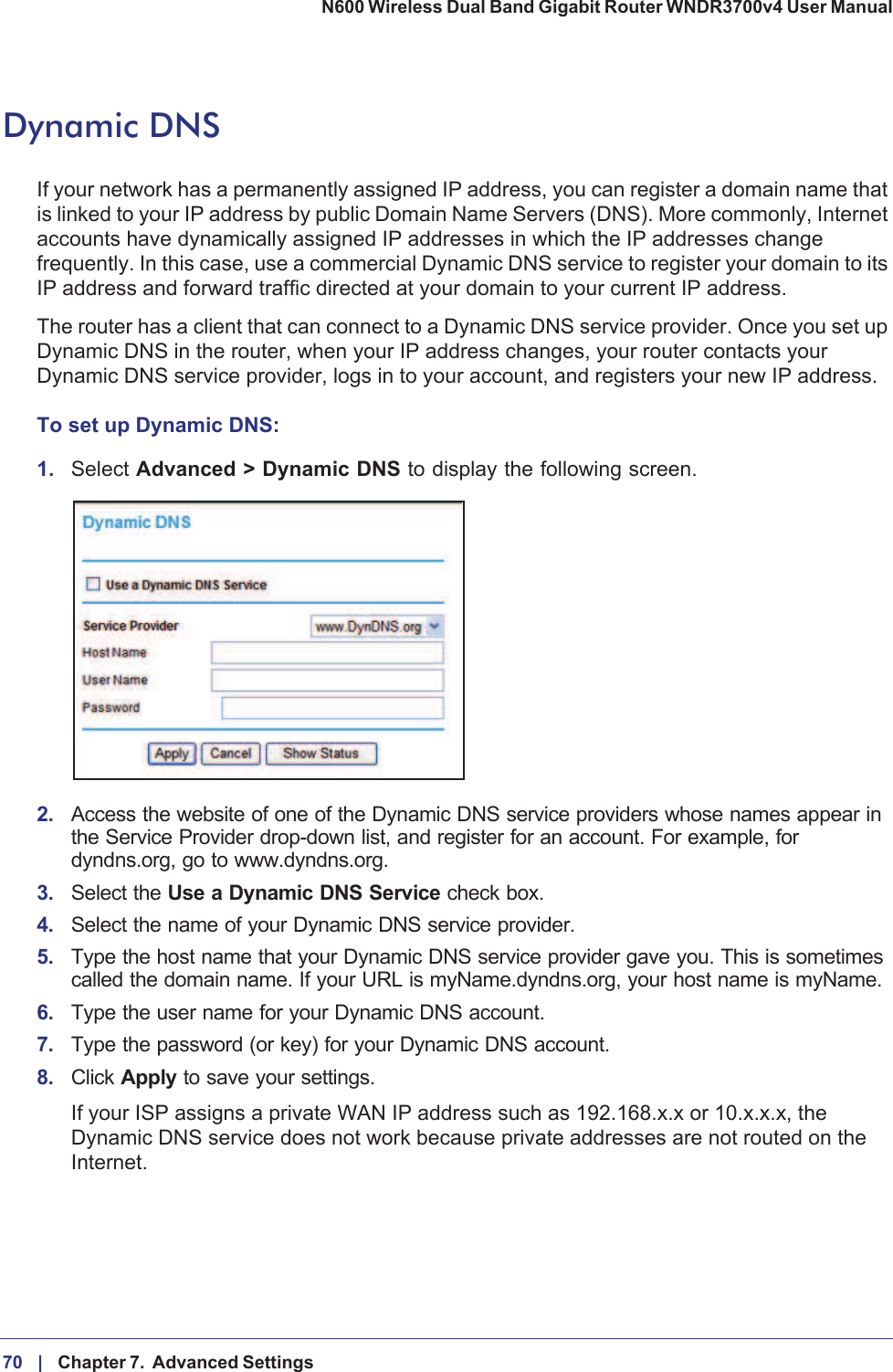 70 |    Chapter 7.  Advanced Settings N600 Wireless Dual Band Gigabit Router WNDR3700v4 User Manual Dynamic DNSIf your network has a permanently assigned IP address, you can register a domain name that is linked to your IP address by public Domain Name Servers (DNS). More commonly, Internet accounts have dynamically assigned IP addresses in which the IP addresses change frequently. In this case, use a commercial Dynamic DNS service to register your domain to its IP address and forward traffic directed at your domain to your current IP address. The router has a client that can connect to a Dynamic DNS service provider. Once you set up Dynamic DNS in the router, when your IP address changes, your router contacts your Dynamic DNS service provider, logs in to your account, and registers your new IP address.To set up Dynamic DNS:1.Select Advanced &gt; Dynamic DNS to display the following screen.2. Access the website of one of the Dynamic DNS service providers whose names appear in the Service Provider drop-down list, and register for an account. For example, for dyndns.org, go to www.dyndns.org.3. Select the Use a Dynamic DNS Service check box. 4. Select the name of your Dynamic DNS service provider. 5. Type the host name that your Dynamic DNS service provider gave you. This is sometimes called the domain name. If your URL is myName.dyndns.org, your host name is myName.6. Type the user name for your Dynamic DNS account. 7. Type the password (or key) for your Dynamic DNS account. 8. Click Apply to save your settings.If your ISP assigns a private WAN IP address such as 192.168.x.x or 10.x.x.x, the Dynamic DNS service does not work because private addresses are not routed on the Internet.