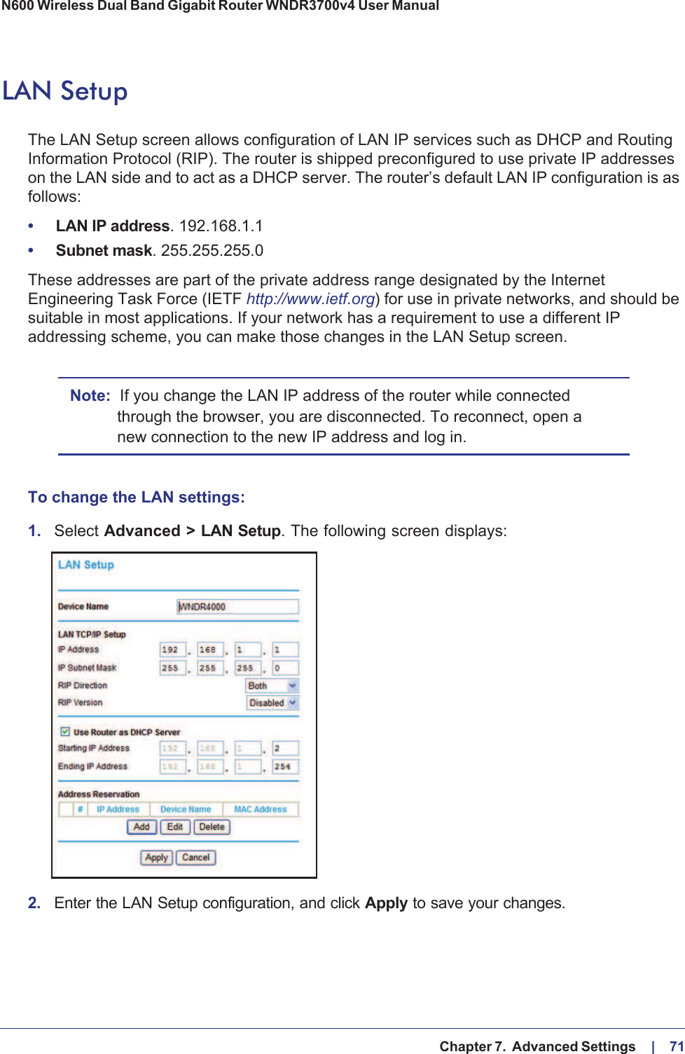   Chapter 7.  Advanced Settings     |    71N600 Wireless Dual Band Gigabit Router WNDR3700v4 User Manual LAN SetupThe LAN Setup screen allows configuration of LAN IP services such as DHCP and Routing Information Protocol (RIP). The router is shipped preconfigured to use private IP addresses on the LAN side and to act as a DHCP server. The router’s default LAN IP configuration is as follows:•LAN IP address. 192.168.1.1•Subnet mask. 255.255.255.0These addresses are part of the private address range designated by the Internet Engineering Task Force (IETF http://www.ietf.org) for use in private networks, and should be suitable in most applications. If your network has a requirement to use a different IP addressing scheme, you can make those changes in the LAN Setup screen.Note: If you change the LAN IP address of the router while connected through the browser, you are disconnected. To reconnect, open a new connection to the new IP address and log in.To change the LAN settings:1. Select Advanced &gt; LAN Setup. The following screen displays:2. Enter the LAN Setup configuration, and click Apply to save your changes.