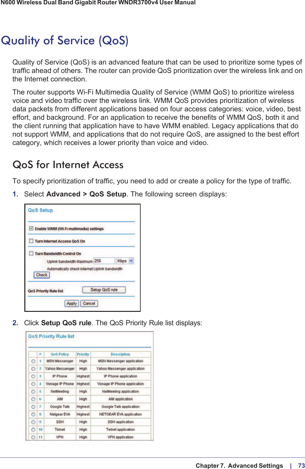   Chapter 7.  Advanced Settings     |    73N600 Wireless Dual Band Gigabit Router WNDR3700v4 User Manual Quality of Service (QoS)Quality of Service (QoS) is an advanced feature that can be used to prioritize some types of traffic ahead of others. The router can provide QoS prioritization over the wireless link and on the Internet connection.The router supports Wi-Fi Multimedia Quality of Service (WMM QoS) to prioritize wireless voice and video traffic over the wireless link. WMM QoS provides prioritization of wireless data packets from different applications based on four access categories: voice, video, best effort, and background. For an application to receive the benefits of WMM QoS, both it and the client running that application have to have WMM enabled. Legacy applications that do not support WMM, and applications that do not require QoS, are assigned to the best effort category, which receives a lower priority than voice and video.QoS for Internet AccessTo specify prioritization of traffic, you need to add or create a policy for the type of traffic. 1. Select Advanced &gt; QoS Setup.The following screen displays:2. Click Setup QoS rule. The QoS Priority Rule list displays: