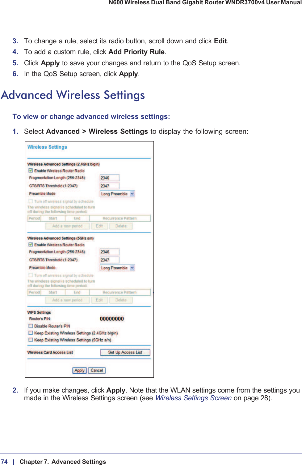 74 |    Chapter 7.  Advanced Settings N600 Wireless Dual Band Gigabit Router WNDR3700v4 User Manual 3. To change a rule, select its radio button, scroll down and click Edit.4. To add a custom rule, click Add Priority Rule.5. Click Apply to save your changes and return to the QoS Setup screen.6. In the QoS Setup screen, click Apply.Advanced Wireless SettingsTo view or change advanced wireless settings:1.Select Advanced &gt; Wireless Settings to display the following screen:2. If you make changes, click Apply. Note that the WLAN settings come from the settings you made in the Wireless Settings screen (see Wireless Settings Screen on page  28).