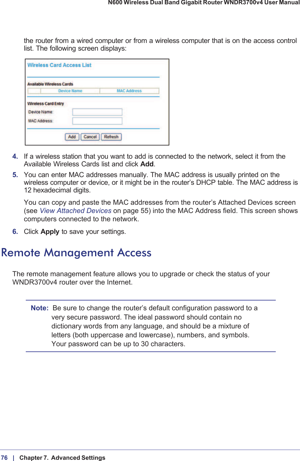 76 |    Chapter 7.  Advanced Settings N600 Wireless Dual Band Gigabit Router WNDR3700v4 User Manual the router from a wired computer or from a wireless computer that is on the access control list. The following screen displays:4. If a wireless station that you want to add is connected to the network, select it from the Available Wireless Cards list and click Add.5. You can enter MAC addresses manually. The MAC address is usually printed on the wireless computer or device, or it might be in the router’s DHCP table. The MAC address is 12  hexadecimal digits.You can copy and paste the MAC addresses from the router’s Attached Devices screen (see View Attached Devices on page  55) into the MAC Address field. This screen shows computers connected to the network.6. Click Apply to save your settings.Remote Management AccessThe remote management feature allows you to upgrade or check the status of your WNDR3700v4 router over the Internet. Note: Be sure to change the router’s default configuration password to a very secure password. The ideal password should contain no dictionary words from any language, and should be a mixture of letters (both uppercase and lowercase), numbers, and symbols. Your password can be up to 30 characters.