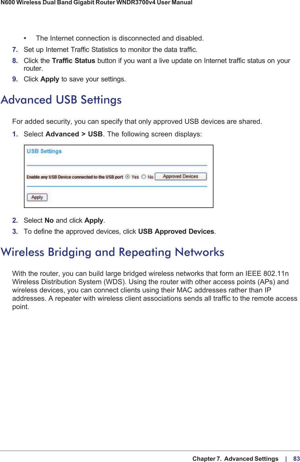   Chapter 7.  Advanced Settings     |    83N600 Wireless Dual Band Gigabit Router WNDR3700v4 User Manual •The Internet connection is disconnected and disabled.7. Set up Internet Traffic Statistics to monitor the data traffic.8. Click the Traffic Status button if you want a live update on Internet traffic status on your router.9. Click Apply to save your settings.Advanced USB SettingsFor added security, you can specify that only approved USB devices are shared. 1. Select Advanced &gt; USB. The following screen displays:2. Select No and click Apply. 3. To define the approved devices, click USB Approved Devices. Wireless Bridging and Repeating NetworksWith the router, you can build large bridged wireless networks that form an IEEE  802.11n Wireless Distribution System (WDS). Using the router with other access points (APs) and wireless devices, you can connect clients using their MAC addresses rather than IP addresses. A repeater with wireless client associations sends all traffic to the remote access point. 