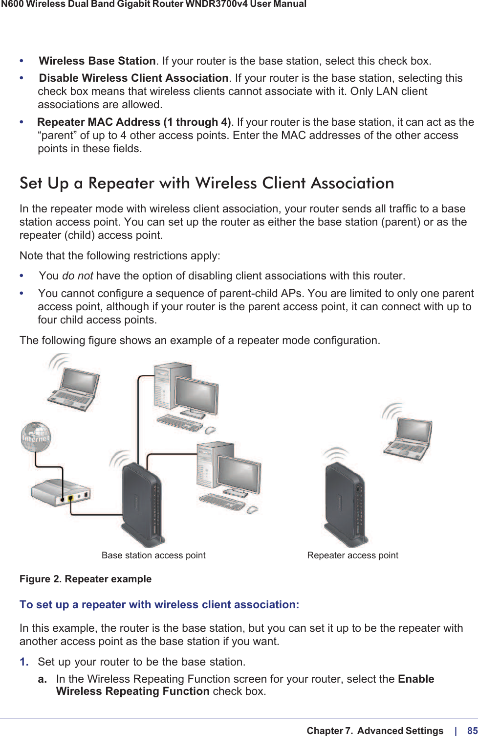   Chapter 7.  Advanced Settings     |    85N600 Wireless Dual Band Gigabit Router WNDR3700v4 User Manual •Wireless Base Station. If your router is the base station, select this check box.•Disable Wireless Client Association. If your router is the base station, selecting this check box means that wireless clients cannot associate with it. Only LAN client associations are allowed.•Repeater MAC Address (1 through 4). If your router is the base station, it can act as the “parent” of up to 4 other access points. Enter the MAC addresses of the other access points in these fields.Set Up a Repeater with Wireless Client AssociationIn the repeater mode with wireless client association, your router sends all traffic to a base station access point. You can set up the router as either the base station (parent) or as the repeater (child) access point. Note that the following restrictions apply:•You do not have the option of disabling client associations with this router. •You cannot configure a sequence of parent-child APs. You are limited to only one parent access point, although if your router is the parent access point, it can connect with up to four child access points. The following figure shows an example of a repeater mode configuration.Repeater access pointBase station access point Figure 2. Repeater exampleTo set up a repeater with wireless client association:In this example, the router is the base station, but you can set it up to be the repeater with another access point as the base station if you want.1. Set up your router to be the base station.a. In the Wireless Repeating Function screen for your router, select the EnableWireless Repeating Function check box.