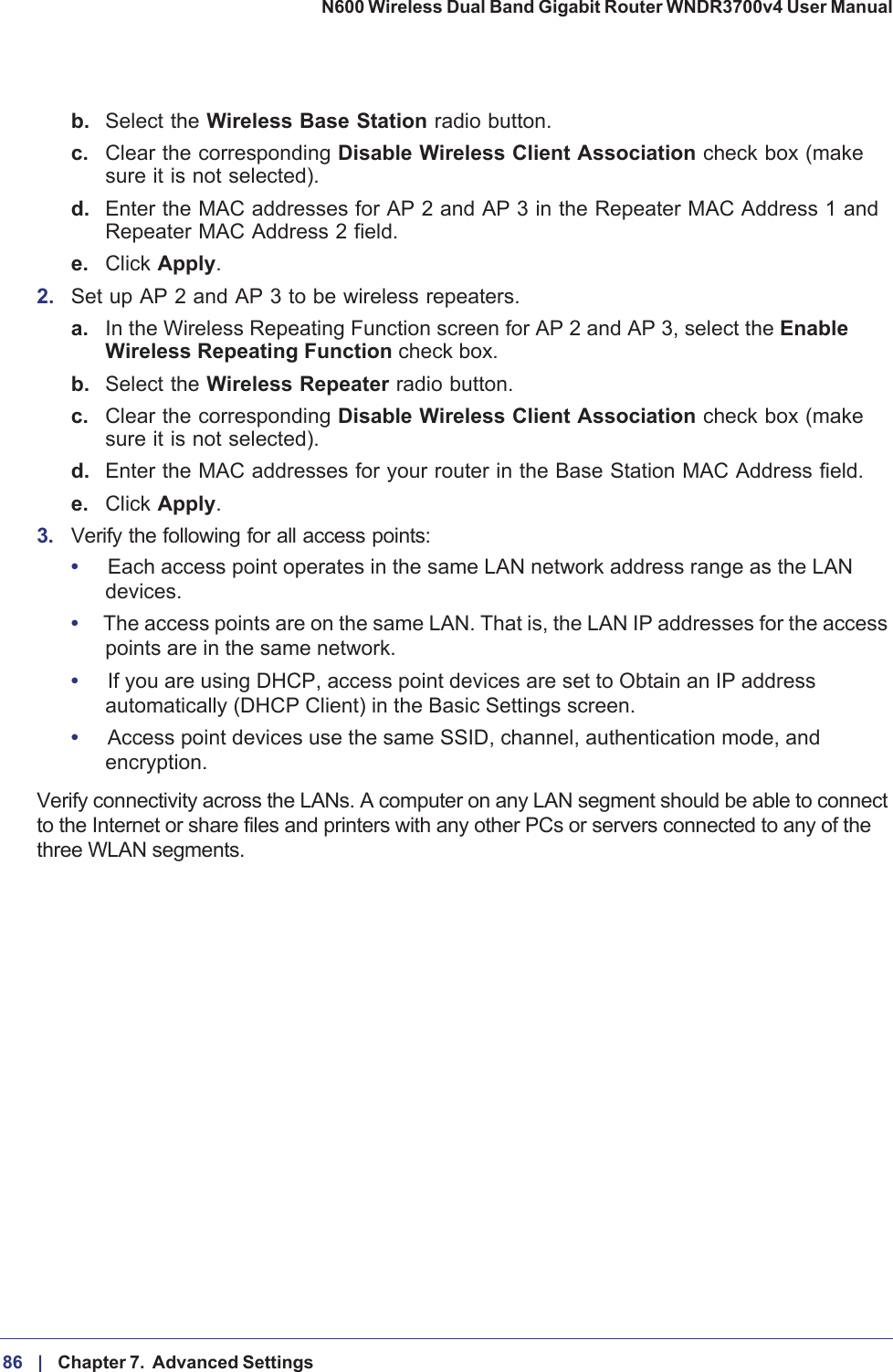 86 |    Chapter 7.  Advanced Settings N600 Wireless Dual Band Gigabit Router WNDR3700v4 User Manual b. Select the Wireless Base Station radio button. c. Clear the corresponding Disable Wireless Client Association check box (make sure it is not selected).d. Enter the MAC addresses for AP 2 and AP 3 in the Repeater MAC Address 1 and Repeater MAC Address 2 field.e. Click Apply.2. Set up AP 2 and AP 3 to be wireless repeaters.a. In the Wireless Repeating Function screen for AP 2 and AP 3, select the EnableWireless Repeating Function check box.b. Select the Wireless Repeater radio button. c. Clear the corresponding Disable Wireless Client Association check box (make sure it is not selected).d. Enter the MAC addresses for your router in the Base Station MAC Address field.e. Click Apply.3. Verify the following for all access points:•Each access point operates in the same LAN network address range as the LAN devices.•The access points are on the same LAN. That is, the LAN IP addresses for the access points are in the same network.•If you are using DHCP, access point devices are set to Obtain an IP address automatically (DHCP Client) in the Basic Settings screen.•Access point devices use the same SSID, channel, authentication mode, and encryption.Verify connectivity across the LANs. A computer on any LAN segment should be able to connect to the Internet or share files and printers with any other PCs or servers connected to any of the three WLAN segments.