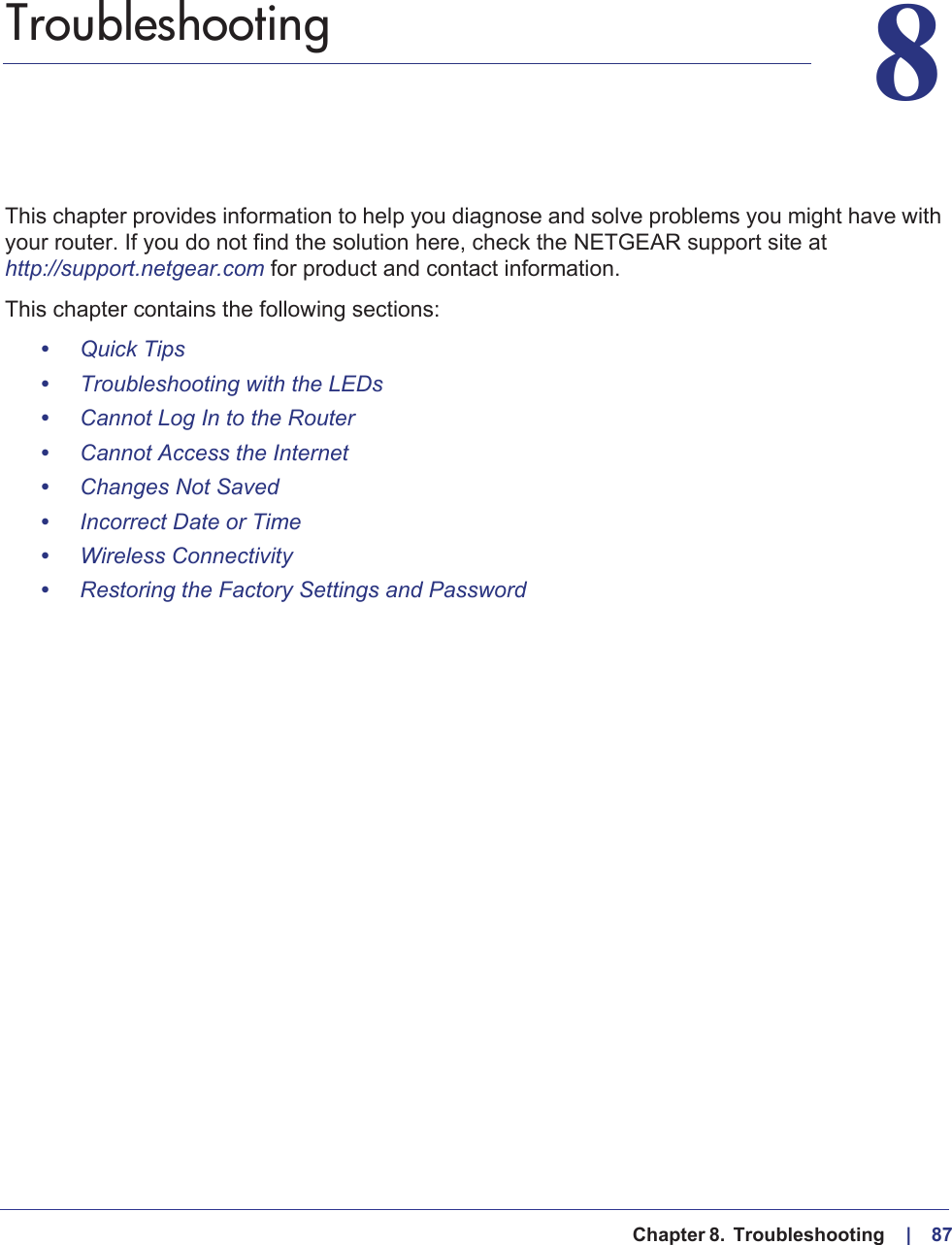   Chapter 8.  Troubleshooting     |    8788.   TroubleshootingThis chapter provides information to help you diagnose and solve problems you might have with your router. If you do not find the solution here, check the NETGEAR support site at http://support.netgear.com for product and contact information.This chapter contains the following sections:•Quick Tips •Troubleshooting with the LEDs •Cannot Log In to the Router •Cannot Access the Internet •Changes Not Saved •Incorrect Date or Time •Wireless Connectivity •Restoring the Factory Settings and Password 