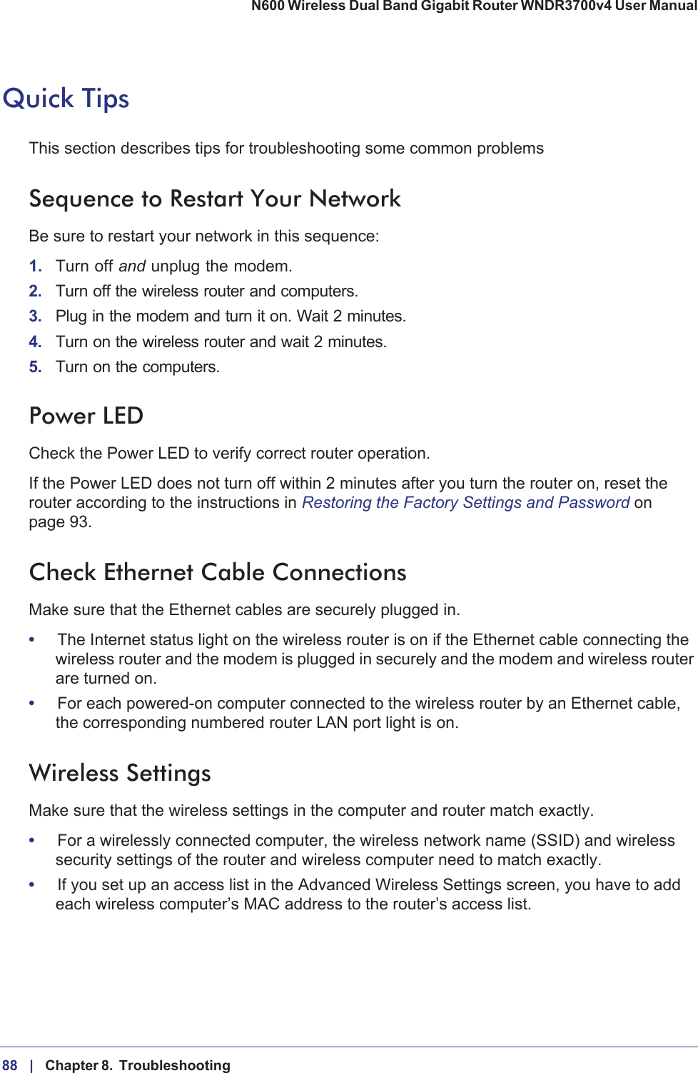 88 |    Chapter 8.  Troubleshooting N600 Wireless Dual Band Gigabit Router WNDR3700v4 User Manual Quick TipsThis section describes tips for troubleshooting some common problemsSequence to Restart Your NetworkBe sure to restart your network in this sequence:1. Turn off and unplug the modem. 2. Turn off the wireless router and computers.3. Plug in the modem and turn it on. Wait 2 minutes.4. Turn on the wireless router and wait 2 minutes.5. Turn on the computers.Power LEDCheck the Power LED to verify correct router operation. If the Power LED does not turn off within 2 minutes after you turn the router on, reset the router according to the instructions in Restoring the Factory Settings and Password on page  93.Check Ethernet Cable ConnectionsMake sure that the Ethernet cables are securely plugged in. •The Internet status light on the wireless router is on if the Ethernet cable connecting the wireless router and the modem is plugged in securely and the modem and wireless router are turned on. •For each powered-on computer connected to the wireless router by an Ethernet cable, the corresponding numbered router LAN port light is on. Wireless SettingsMake sure that the wireless settings in the computer and router match exactly. •For a wirelessly connected computer, the wireless network name (SSID) and wireless security settings of the router and wireless computer need to match exactly. •If you set up an access list in the Advanced Wireless Settings screen, you have to add each wireless computer’s MAC address to the router’s access list.