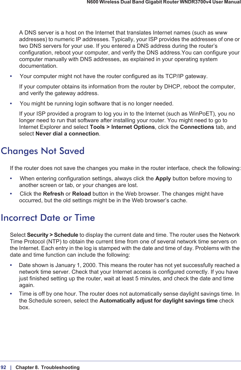 92 |    Chapter 8.  Troubleshooting N600 Wireless Dual Band Gigabit Router WNDR3700v4 User Manual A DNS server is a host on the Internet that translates Internet names (such as www addresses) to numeric IP addresses. Typically, your ISP provides the addresses of one or two DNS servers for your use. If you entered a DNS address during the router’s configuration, reboot your computer, and verify the DNS address.You can configure your computer manually with DNS addresses, as explained in your operating system documentation.•Your computer might not have the router configured as its TCP/IP gateway.If your computer obtains its information from the router by DHCP, reboot the computer, and verify the gateway address.•You might be running login software that is no longer needed.If your ISP provided a program to log you in to the Internet (such as WinPoET), you no longer need to run that software after installing your router. You might need to go to Internet Explorer and select Tools &gt; Internet Options, click the Connections tab, and select Never dial a connection.Changes Not SavedIf the router does not save the changes you make in the router interface, check the following:•When entering configuration settings, always click the Apply button before moving to another screen or tab, or your changes are lost. •Click the Refresh or Reload button in the Web browser. The changes might have occurred, but the old settings might be in the Web browser’s cache.Incorrect Date or TimeSelect Security &gt; Schedule to display the current date and time. The router uses the Network Time Protocol (NTP) to obtain the current time from one of several network time servers on the Internet. Each entry in the log is stamped with the date and time of day. Problems with the date and time function can include the following:•Date shown is January 1, 2000. This means the router has not yet successfully reached a network time server. Check that your Internet access is configured correctly. If you have just finished setting up the router, wait at least 5 minutes, and check the date and time again.•Time is off by one hour. The router does not automatically sense daylight savings time. In the Schedule screen, select the Automatically adjust for daylight savings time check box.