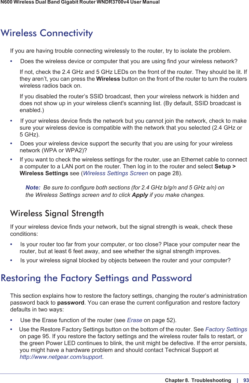   Chapter 8.  Troubleshooting     |    93N600 Wireless Dual Band Gigabit Router WNDR3700v4 User Manual Wireless ConnectivityIf you are having trouble connecting wirelessly to the router, try to isolate the problem. •Does the wireless device or computer that you are using find your wireless network?If not, check the 2.4 GHz and 5 GHz LEDs on the front of the router. They should be lit. If they aren’t, you can press the Wireless button on the front of the router to turn the routers wireless radios back on.If you disabled the router’s SSID broadcast, then your wireless network is hidden and does not show up in your wireless client&apos;s scanning list. (By default, SSID broadcast is enabled.)•If your wireless device finds the network but you cannot join the network, check to make sure your wireless device is compatible with the network that you selected (2.4 GHz or 5  GHz). •Does your wireless device support the security that you are using for your wireless network (WPA or WPA2)?•If you want to check the wireless settings for the router, use an Ethernet cable to connect a computer to a LAN port on the router. Then log in to the router and select Setup &gt; Wireless Settings see (Wireless Settings Screen on page  28). Note: Be sure to configure both sections (for 2.4 GHz b/g/n and 5 GHz a/n) on the Wireless Settings screen and to click Apply if you make changes.Wireless Signal StrengthIf your wireless device finds your network, but the signal strength is weak, check these conditions:•Is your router too far from your computer, or too close? Place your computer near the router, but at least 6 feet away, and see whether the signal strength improves.•Is your wireless signal blocked by objects between the router and your computer?Restoring the Factory Settings and PasswordThis section explains how to restore the factory settings, changing the router’s administration password back to password. You can erase the current configuration and restore factory defaults in two ways:•Use the Erase function of the router (see Erase on page  52).•Use the Restore Factory Settings button on the bottom of the router. See Factory Settings on page  95. If you restore the factory settings and the wireless router fails to restart, or the green Power LED continues to blink, the unit might be defective. If the error persists, you might have a hardware problem and should contact Technical Support at http://www.netgear.com/support.