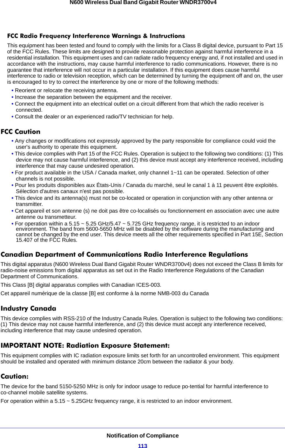 Notification of Compliance113 N600 Wireless Dual Band Gigabit Router WNDR3700v4FCC Radio Frequency Interference Warnings &amp; InstructionsThis equipment has been tested and found to comply with the limits for a Class B digital device, pursuant to Part 15 of the FCC Rules. These limits are designed to provide reasonable protection against harmful interference in a residential installation. This equipment uses and can radiate radio frequency energy and, if not installed and used in accordance with the instructions, may cause harmful interference to radio communications. However, there is no guarantee that interference will not occur in a particular installation. If this equipment does cause harmful interference to radio or television reception, which can be determined by turning the equipment off and on, the user is encouraged to try to correct the interference by one or more of the following methods:• Reorient or relocate the receiving antenna.• Increase the separation between the equipment and the receiver.• Connect the equipment into an electrical outlet on a circuit different from that which the radio receiver is connected.• Consult the dealer or an experienced radio/TV technician for help.FCC Caution• Any changes or modifications not expressly approved by the party responsible for compliance could void the user&apos;s authority to operate this equipment. • This device complies with Part 15 of the FCC Rules. Operation is subject to the following two conditions: (1) This device may not cause harmful interference, and (2) this device must accept any interference received, including interference that may cause undesired operation. • For product available in the USA / Canada market, only channel 1~11 can be operated. Selection of other channels is not possible.• Pour les produits disponibles aux États-Unis / Canada du marché, seul le canal 1 à 11 peuvent être exploités. Sélection d&apos;autres canaux n&apos;est pas possible.• This device and its antenna(s) must not be co-located or operation in conjunction with any other antenna or transmitter.• Cet appareil et son antenne (s) ne doit pas être co-localisés ou fonctionnement en association avec une autre antenne ou transmetteur.• For operation within a 5.15 ~ 5.25 GHz/5.47 ~ 5.725 GHz frequency range, it is restricted to an indoor environment. The band from 5600-5650 MHz will be disabled by the software during the manufacturing and cannot be changed by the end user. This device meets all the other requirements specified in Part 15E, Section 15.407 of the FCC Rules.Canadian Department of Communications Radio Interference RegulationsThis digital apparatus (N600 Wireless Dual Band Gigabit Router WNDR3700v4) does not exceed the Class B limits for radio-noise emissions from digital apparatus as set out in the Radio Interference Regulations of the Canadian Department of Communications.This Class [B] digital apparatus complies with Canadian ICES-003.Cet appareil numérique de la classe [B] est conforme à la norme NMB-003 du CanadaIndustry CanadaThis device complies with RSS-210 of the Industry Canada Rules. Operation is subject to the following two conditions: (1) This device may not cause harmful interference, and (2) this device must accept any interference received, including interference that may cause undesired operation.IMPORTANT NOTE: Radiation Exposure Statement:This equipment complies with IC radiation exposure limits set forth for an uncontrolled environment. This equipment should be installed and operated with minimum distance 20cm between the radiator &amp; your body.Caution:The device for the band 5150-5250 MHz is only for indoor usage to reduce po-tential for harmful interference to co-channel mobile satellite systems. For operation within a 5.15 ~ 5.25GHz frequency range, it is restricted to an indoor environment.