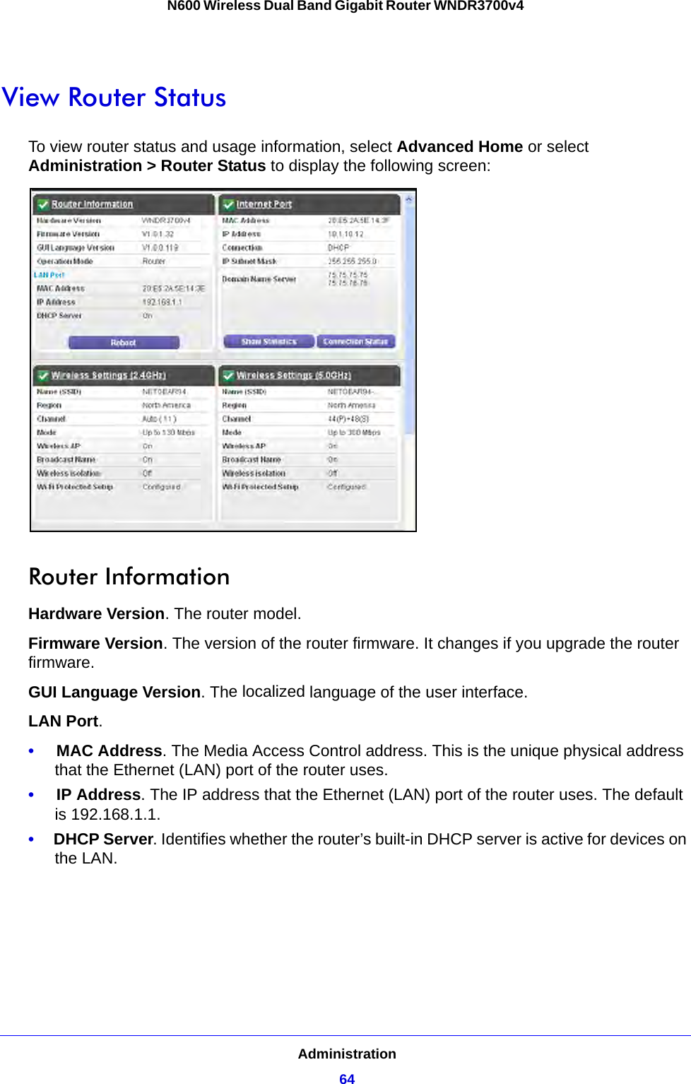 Administration64N600 Wireless Dual Band Gigabit Router WNDR3700v4 View Router StatusTo view router status and usage information, select Advanced Home or select Administration &gt; Router Status to display the following screen: Router InformationHardware Version. The router model.Firmware Version. The version of the router firmware. It changes if you upgrade the router firmware.GUI Language Version. The localized language of the user interface.LAN Port.•     MAC Address. The Media Access Control address. This is the unique physical address that the Ethernet (LAN) port of the router uses. •     IP Address. The IP address that the Ethernet (LAN) port of the router uses. The default is 192.168.1.1.•     DHCP Server. Identifies whether the router’s built-in DHCP server is active for devices on the LAN.
