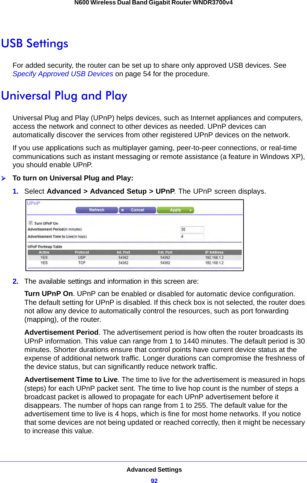 Advanced Settings92N600 Wireless Dual Band Gigabit Router WNDR3700v4 USB SettingsFor added security, the router can be set up to share only approved USB devices. See Specify Approved USB Devices on page 54 for the procedure.Universal Plug and PlayUniversal Plug and Play (UPnP) helps devices, such as Internet appliances and computers, access the network and connect to other devices as needed. UPnP devices can automatically discover the services from other registered UPnP devices on the network.If you use applications such as multiplayer gaming, peer-to-peer connections, or real-time communications such as instant messaging or remote assistance (a feature in Windows XP), you should enable UPnP.To turn on Universal Plug and Play:1.  Select Advanced &gt; Advanced Setup &gt; UPnP. The UPnP screen displays. 2.  The available settings and information in this screen are:Turn UPnP On. UPnP can be enabled or disabled for automatic device configuration. The default setting for UPnP is disabled. If this check box is not selected, the router does not allow any device to automatically control the resources, such as port forwarding (mapping), of the router. Advertisement Period. The advertisement period is how often the router broadcasts its UPnP information. This value can range from 1 to 1440 minutes. The default period is 30 minutes. Shorter durations ensure that control points have current device status at the expense of additional network traffic. Longer durations can compromise the freshness of the device status, but can significantly reduce network traffic.Advertisement Time to Live. The time to live for the advertisement is measured in hops (steps) for each UPnP packet sent. The time to live hop count is the number of steps a broadcast packet is allowed to propagate for each UPnP advertisement before it disappears. The number of hops can range from 1 to 255. The default value for the advertisement time to live is 4 hops, which is fine for most home networks. If you notice that some devices are not being updated or reached correctly, then it might be necessary to increase this value.