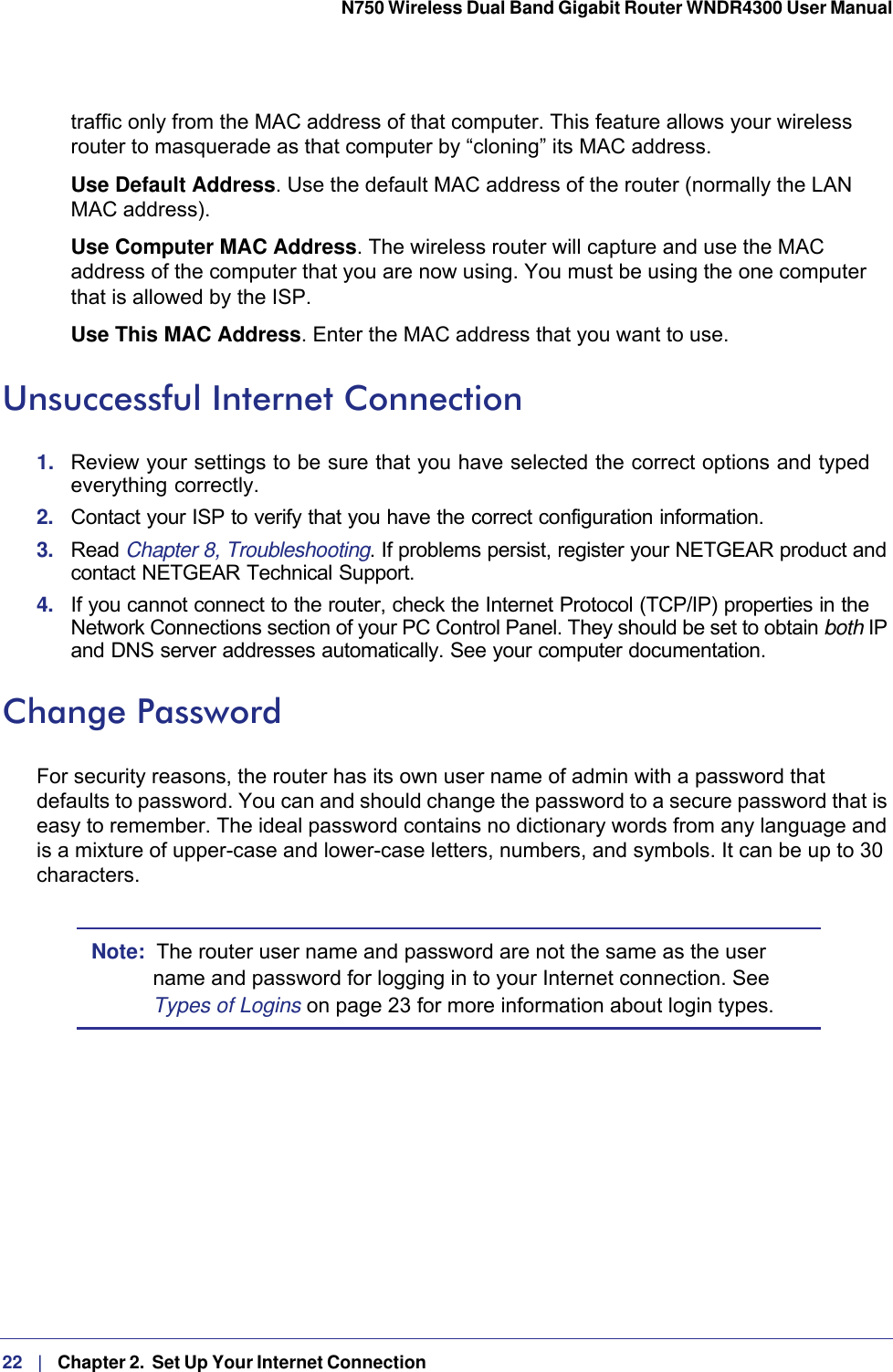 22   |   Chapter 2.  Set Up Your Internet Connection  N750 Wireless Dual Band Gigabit Router WNDR4300 User Manual traffic only from the MAC address of that computer. This feature allows your wireless router to masquerade as that computer by “cloning” its MAC address. Use Default Address. Use the default MAC address of the router (normally the LAN MAC address).Use Computer MAC Address. The wireless router will capture and use the MAC address of the computer that you are now using. You must be using the one computer that is allowed by the ISP.Use This MAC Address. Enter the MAC address that you want to use.Unsuccessful Internet Connection1.  Review your settings to be sure that you have selected the correct options and typed everything correctly. 2.  Contact your ISP to verify that you have the correct configuration information.3.  Read Chapter 8, Troubleshooting. If problems persist, register your NETGEAR product and contact NETGEAR Technical Support.4.  If you cannot connect to the router, check the Internet Protocol (TCP/IP) properties in the Network Connections section of your PC Control Panel. They should be set to obtain both IP and DNS server addresses automatically. See your computer documentation.Change PasswordFor security reasons, the router has its own user name of admin with a password that defaults to password. You can and should change the password to a secure password that is easy to remember. The ideal password contains no dictionary words from any language and is a mixture of upper-case and lower-case letters, numbers, and symbols. It can be up to 30 characters.Note:  The router user name and password are not the same as the user name and password for logging in to your Internet connection. See Types of Logins on page  23 for more information about login types.