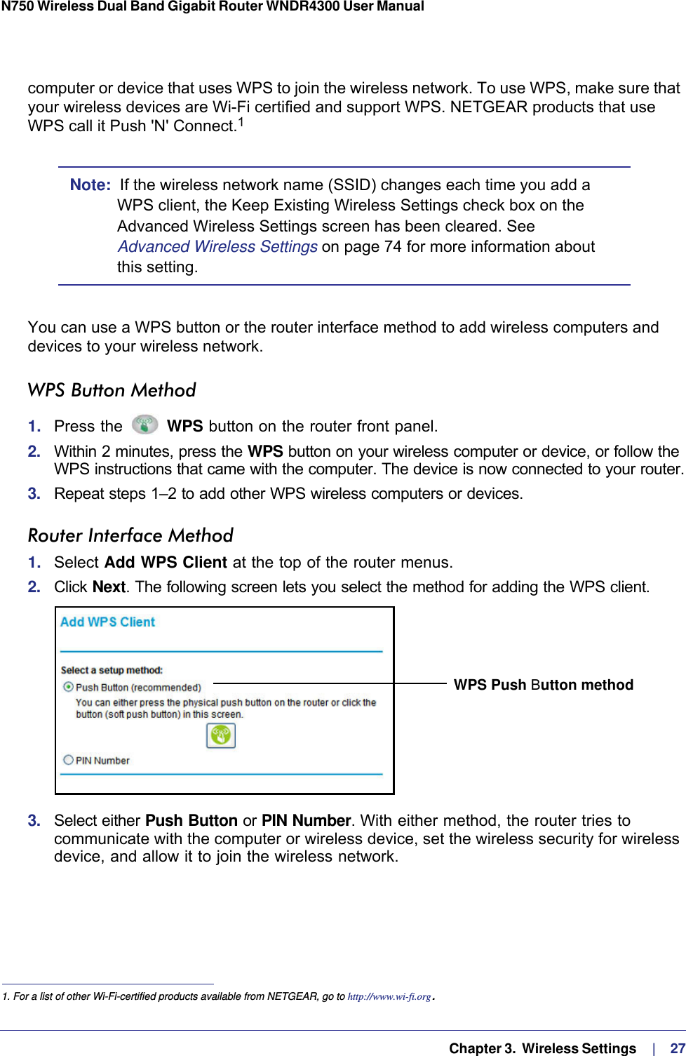   Chapter 3.  Wireless Settings     |    27N750 Wireless Dual Band Gigabit Router WNDR4300 User Manual computer or device that uses WPS to join the wireless network. To use WPS, make sure that your wireless devices are Wi-Fi certified and support WPS. NETGEAR products that use WPS call it Push &apos;N&apos; Connect.1 Note:  If the wireless network name (SSID) changes each time you add a WPS client, the Keep Existing Wireless Settings check box on the Advanced Wireless Settings screen has been cleared. See Advanced Wireless Settings on page  74 for more information about this setting.You can use a WPS button or the router interface method to add wireless computers and devices to your wireless network.WPS Button Method1.  Press the   WPS button on the router front panel.2.  Within 2 minutes, press the WPS button on your wireless computer or device, or follow the WPS instructions that came with the computer. The device is now connected to your router.3.  Repeat steps 1–2 to add other WPS wireless computers or devices.Router Interface Method1.  Select Add WPS Client at the top of the router menus. 2.  Click Next. The following screen lets you select the method for adding the WPS client.WPS Push Button method3.  Select either Push Button or PIN Number. With either method, the router tries to communicate with the computer or wireless device, set the wireless security for wireless device, and allow it to join the wireless network.1. For a list of other Wi-Fi-certified products available from NETGEAR, go to http://www.wi-fi.org.