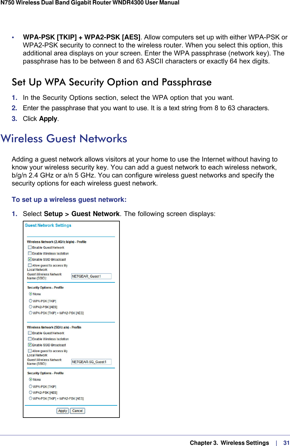   Chapter 3.  Wireless Settings     |    31N750 Wireless Dual Band Gigabit Router WNDR4300 User Manual •     WPA-PSK [TKIP] + WPA2-PSK [AES]. Allow computers set up with either WPA-PSK or WPA2-PSK security to connect to the wireless router. When you select this option, this additional area displays on your screen. Enter the WPA passphrase (network key). The passphrase has to be between 8 and 63 ASCII characters or exactly 64 hex digits.Set Up WPA Security Option and Passphrase1.  In the Security Options section, select the WPA option that you want.2.  Enter the passphrase that you want to use. It is a text string from 8 to 63 characters.3.  Click Apply.Wireless Guest NetworksAdding a guest network allows visitors at your home to use the Internet without having to know your wireless security key. You can add a guest network to each wireless network, b/g/n 2.4 GHz or a/n 5 GHz. You can configure wireless guest networks and specify the security options for each wireless guest network. To set up a wireless guest network:1.  Select Setup &gt; Guest Network. The following screen displays: