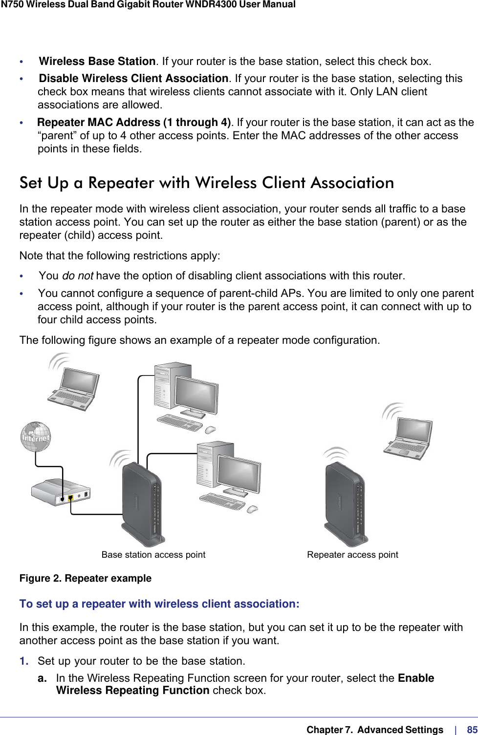   Chapter 7.  Advanced Settings     |    85N750 Wireless Dual Band Gigabit Router WNDR4300 User Manual •     Wireless Base Station. If your router is the base station, select this check box.•     Disable Wireless Client Association. If your router is the base station, selecting this check box means that wireless clients cannot associate with it. Only LAN client associations are allowed.•     Repeater MAC Address (1 through 4). If your router is the base station, it can act as the “parent” of up to 4 other access points. Enter the MAC addresses of the other access points in these fields.Set Up a Repeater with Wireless Client AssociationIn the repeater mode with wireless client association, your router sends all traffic to a base station access point. You can set up the router as either the base station (parent) or as the repeater (child) access point. Note that the following restrictions apply:•     You do not have the option of disabling client associations with this router. •     You cannot configure a sequence of parent-child APs. You are limited to only one parent access point, although if your router is the parent access point, it can connect with up to four child access points. The following figure shows an example of a repeater mode configuration.Repeater access pointBase station access point Figure 2. Repeater exampleTo set up a repeater with wireless client association:In this example, the router is the base station, but you can set it up to be the repeater with another access point as the base station if you want.1.  Set up your router to be the base station.a. In the Wireless Repeating Function screen for your router, select the Enable Wireless Repeating Function check box.