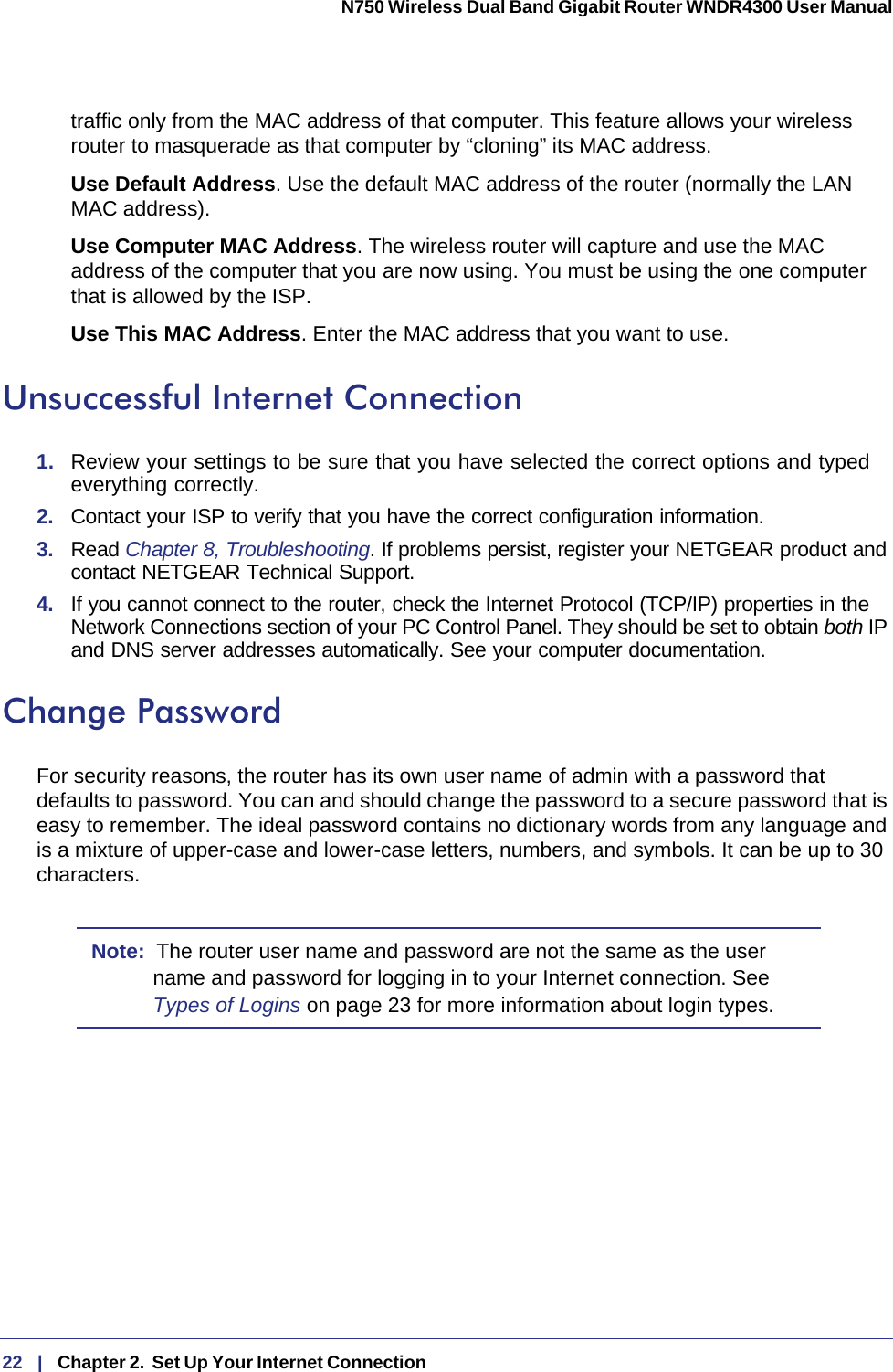22   |   Chapter 2.  Set Up Your Internet Connection  N750 Wireless Dual Band Gigabit Router WNDR4300 User Manual traffic only from the MAC address of that computer. This feature allows your wireless router to masquerade as that computer by “cloning” its MAC address. Use Default Address. Use the default MAC address of the router (normally the LAN MAC address).Use Computer MAC Address. The wireless router will capture and use the MAC address of the computer that you are now using. You must be using the one computer that is allowed by the ISP.Use This MAC Address. Enter the MAC address that you want to use.Unsuccessful Internet Connection1.  Review your settings to be sure that you have selected the correct options and typed everything correctly. 2.  Contact your ISP to verify that you have the correct configuration information.3.  Read Chapter 8, Troubleshooting. If problems persist, register your NETGEAR product and contact NETGEAR Technical Support.4.  If you cannot connect to the router, check the Internet Protocol (TCP/IP) properties in the Network Connections section of your PC Control Panel. They should be set to obtain both IP and DNS server addresses automatically. See your computer documentation.Change PasswordFor security reasons, the router has its own user name of admin with a password that defaults to password. You can and should change the password to a secure password that is easy to remember. The ideal password contains no dictionary words from any language and is a mixture of upper-case and lower-case letters, numbers, and symbols. It can be up to 30 characters.Note:  The router user name and password are not the same as the user name and password for logging in to your Internet connection. See Types of Logins on page  23 for more information about login types.