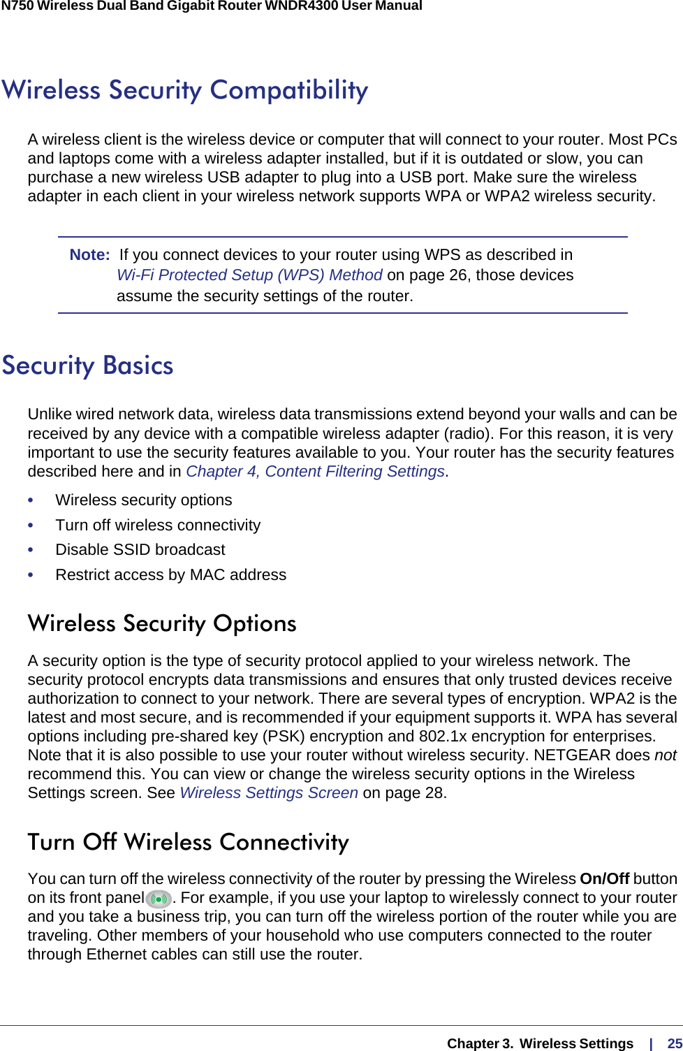   Chapter 3.  Wireless Settings     |    25N750 Wireless Dual Band Gigabit Router WNDR4300 User Manual Wireless Security CompatibilityA wireless client is the wireless device or computer that will connect to your router. Most PCs and laptops come with a wireless adapter installed, but if it is outdated or slow, you can purchase a new wireless USB adapter to plug into a USB port. Make sure the wireless adapter in each client in your wireless network supports WPA or WPA2 wireless security. Note:  If you connect devices to your router using WPS as described in Wi-Fi Protected Setup (WPS) Method on page  26, those devices assume the security settings of the router.Security BasicsUnlike wired network data, wireless data transmissions extend beyond your walls and can be received by any device with a compatible wireless adapter (radio). For this reason, it is very important to use the security features available to you. Your router has the security features described here and in Chapter 4, Content Filtering Settings.•     Wireless security options•     Turn off wireless connectivity•     Disable SSID broadcast•     Restrict access by MAC addressWireless Security OptionsA security option is the type of security protocol applied to your wireless network. The security protocol encrypts data transmissions and ensures that only trusted devices receive authorization to connect to your network. There are several types of encryption. WPA2 is the latest and most secure, and is recommended if your equipment supports it. WPA has several options including pre-shared key (PSK) encryption and 802.1x encryption for enterprises. Note that it is also possible to use your router without wireless security. NETGEAR does not recommend this. You can view or change the wireless security options in the Wireless Settings screen. See Wireless Settings Screen on page  28.Turn Off Wireless ConnectivityYou can turn off the wireless connectivity of the router by pressing the Wireless On/Off button on its front panel . For example, if you use your laptop to wirelessly connect to your router and you take a business trip, you can turn off the wireless portion of the router while you are traveling. Other members of your household who use computers connected to the router through Ethernet cables can still use the router.
