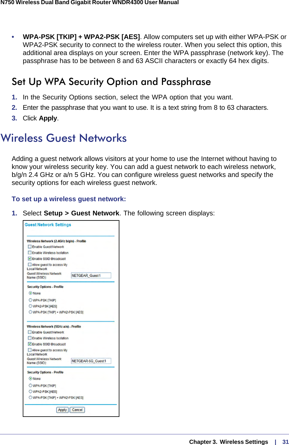   Chapter 3.  Wireless Settings     |    31N750 Wireless Dual Band Gigabit Router WNDR4300 User Manual •     WPA-PSK [TKIP] + WPA2-PSK [AES]. Allow computers set up with either WPA-PSK or WPA2-PSK security to connect to the wireless router. When you select this option, this additional area displays on your screen. Enter the WPA passphrase (network key). The passphrase has to be between 8 and 63 ASCII characters or exactly 64 hex digits.Set Up WPA Security Option and Passphrase1.  In the Security Options section, select the WPA option that you want.2.  Enter the passphrase that you want to use. It is a text string from 8 to 63 characters.3.  Click Apply.Wireless Guest NetworksAdding a guest network allows visitors at your home to use the Internet without having to know your wireless security key. You can add a guest network to each wireless network, b/g/n 2.4 GHz or a/n 5 GHz. You can configure wireless guest networks and specify the security options for each wireless guest network. To set up a wireless guest network:1.  Select Setup &gt; Guest Network. The following screen displays: