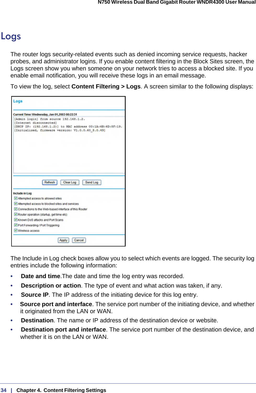 34   |   Chapter 4.  Content Filtering Settings  N750 Wireless Dual Band Gigabit Router WNDR4300 User Manual LogsThe router logs security-related events such as denied incoming service requests, hacker probes, and administrator logins. If you enable content filtering in the Block Sites screen, the Logs screen show you when someone on your network tries to access a blocked site. If you enable email notification, you will receive these logs in an email message. To view the log, select Content Filtering &gt; Logs. A screen similar to the following displays:The Include in Log check boxes allow you to select which events are logged. The security log entries include the following information:•     Date and time.The date and time the log entry was recorded.•     Description or action. The type of event and what action was taken, if any.•     Source IP. The IP address of the initiating device for this log entry.•     Source port and interface. The service port number of the initiating device, and whether it originated from the LAN or WAN.•     Destination. The name or IP address of the destination device or website.•     Destination port and interface. The service port number of the destination device, and whether it is on the LAN or WAN.