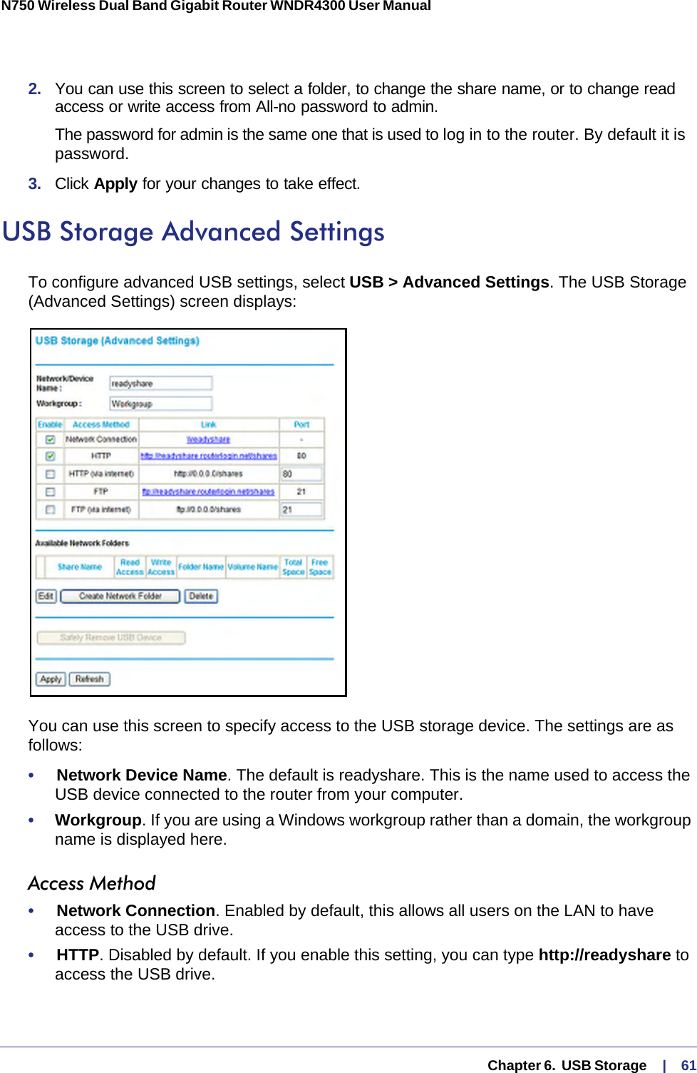   Chapter 6.  USB Storage     |    61N750 Wireless Dual Band Gigabit Router WNDR4300 User Manual 2.  You can use this screen to select a folder, to change the share name, or to change read access or write access from All-no password to admin. The password for admin is the same one that is used to log in to the router. By default it is password.3.  Click Apply for your changes to take effect.USB Storage Advanced SettingsTo configure advanced USB settings, select USB &gt; Advanced Settings. The USB Storage (Advanced Settings) screen displays:You can use this screen to specify access to the USB storage device. The settings are as follows:•     Network Device Name. The default is readyshare. This is the name used to access the USB device connected to the router from your computer.•     Workgroup. If you are using a Windows workgroup rather than a domain, the workgroup name is displayed here.Access Method•     Network Connection. Enabled by default, this allows all users on the LAN to have access to the USB drive.•     HTTP. Disabled by default. If you enable this setting, you can type http://readyshare to access the USB drive.