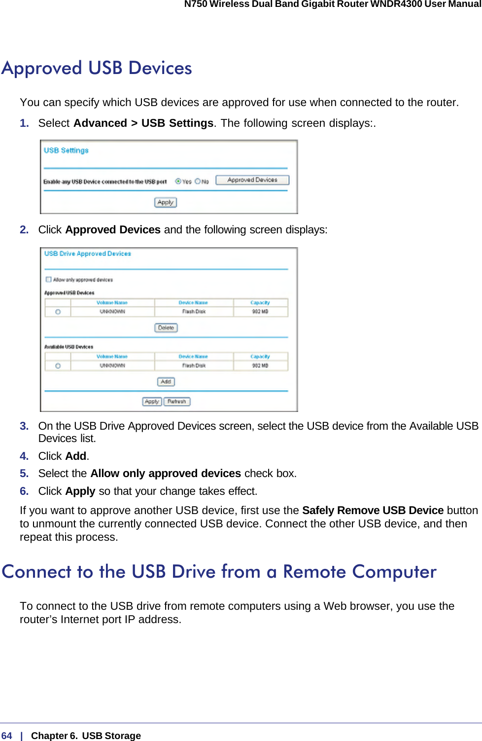 64   |   Chapter 6.  USB Storage  N750 Wireless Dual Band Gigabit Router WNDR4300 User Manual Approved USB DevicesYou can specify which USB devices are approved for use when connected to the router.1.  Select Advanced &gt; USB Settings. The following screen displays:. 2.  Click Approved Devices and the following screen displays: 3.  On the USB Drive Approved Devices screen, select the USB device from the Available USB Devices list.4.  Click Add.5.  Select the Allow only approved devices check box.6.  Click Apply so that your change takes effect.If you want to approve another USB device, first use the Safely Remove USB Device button to unmount the currently connected USB device. Connect the other USB device, and then repeat this process.Connect to the USB Drive from a Remote ComputerTo connect to the USB drive from remote computers using a Web browser, you use the router’s Internet port IP address.