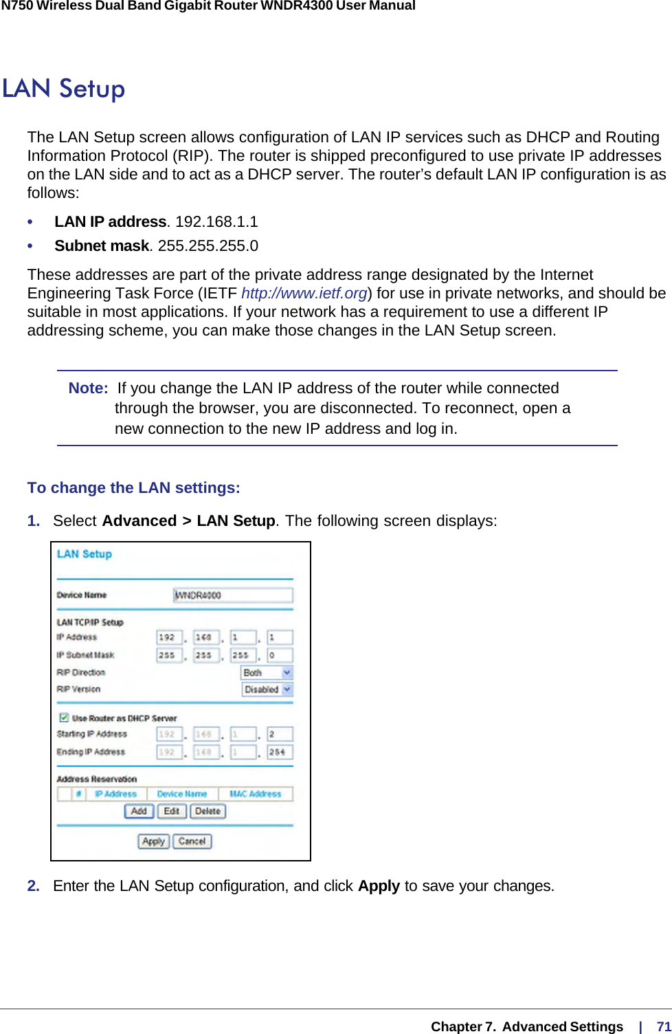   Chapter 7.  Advanced Settings     |    71N750 Wireless Dual Band Gigabit Router WNDR4300 User Manual LAN SetupThe LAN Setup screen allows configuration of LAN IP services such as DHCP and Routing Information Protocol (RIP). The router is shipped preconfigured to use private IP addresses on the LAN side and to act as a DHCP server. The router’s default LAN IP configuration is as follows:•     LAN IP address. 192.168.1.1•     Subnet mask. 255.255.255.0These addresses are part of the private address range designated by the Internet Engineering Task Force (IETF http://www.ietf.org) for use in private networks, and should be suitable in most applications. If your network has a requirement to use a different IP addressing scheme, you can make those changes in the LAN Setup screen.Note:  If you change the LAN IP address of the router while connected through the browser, you are disconnected. To reconnect, open a new connection to the new IP address and log in.To change the LAN settings:1.  Select Advanced &gt; LAN Setup. The following screen displays:2.  Enter the LAN Setup configuration, and click Apply to save your changes.