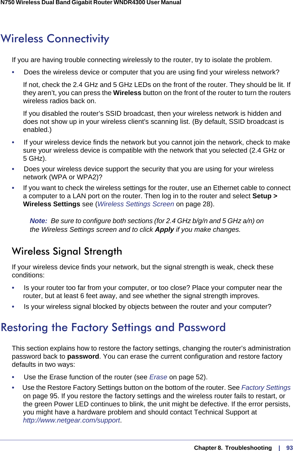   Chapter 8.  Troubleshooting     |    93N750 Wireless Dual Band Gigabit Router WNDR4300 User Manual Wireless ConnectivityIf you are having trouble connecting wirelessly to the router, try to isolate the problem. •     Does the wireless device or computer that you are using find your wireless network?If not, check the 2.4 GHz and 5 GHz LEDs on the front of the router. They should be lit. If they aren’t, you can press the Wireless button on the front of the router to turn the routers wireless radios back on.If you disabled the router’s SSID broadcast, then your wireless network is hidden and does not show up in your wireless client&apos;s scanning list. (By default, SSID broadcast is enabled.)•     If your wireless device finds the network but you cannot join the network, check to make sure your wireless device is compatible with the network that you selected (2.4 GHz or 5  GHz). •     Does your wireless device support the security that you are using for your wireless network (WPA or WPA2)?•     If you want to check the wireless settings for the router, use an Ethernet cable to connect a computer to a LAN port on the router. Then log in to the router and select Setup &gt; Wireless Settings see (Wireless Settings Screen on page  28). Note:  Be sure to configure both sections (for 2.4 GHz b/g/n and 5 GHz a/n) on the Wireless Settings screen and to click Apply if you make changes.Wireless Signal StrengthIf your wireless device finds your network, but the signal strength is weak, check these conditions:•     Is your router too far from your computer, or too close? Place your computer near the router, but at least 6 feet away, and see whether the signal strength improves.•     Is your wireless signal blocked by objects between the router and your computer?Restoring the Factory Settings and PasswordThis section explains how to restore the factory settings, changing the router’s administration password back to password. You can erase the current configuration and restore factory defaults in two ways:•     Use the Erase function of the router (see Erase on page  52).•     Use the Restore Factory Settings button on the bottom of the router. See Factory Settings on page  95. If you restore the factory settings and the wireless router fails to restart, or the green Power LED continues to blink, the unit might be defective. If the error persists, you might have a hardware problem and should contact Technical Support at http://www.netgear.com/support.