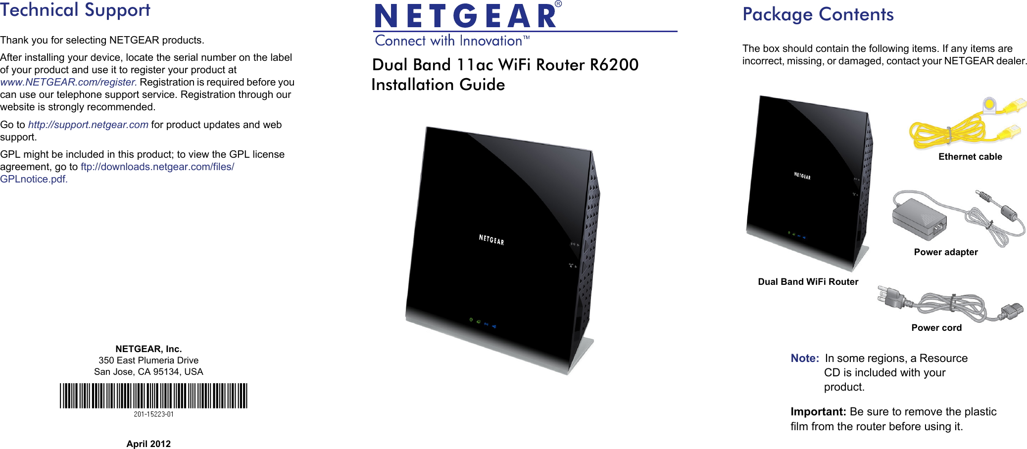 NETGEAR, Inc.350 East Plumeria DriveSan Jose, CA 95134, USAApril 2012Technical SupportThank you for selecting NETGEAR products.After installing your device, locate the serial number on the label of your product and use it to register your product at www.NETGEAR.com/register. Registration is required before you can use our telephone support service. Registration through our website is strongly recommended.Go to http://support.netgear.com for product updates and web support.GPL might be included in this product; to view the GPL license agreement, go to ftp://downloads.netgear.com/files/GPLnotice.pdf.Dual Band 11ac WiFi Router R6200Installation GuidePackage ContentsThe box should contain the following items. If any items are incorrect, missing, or damaged, contact your NETGEAR dealer. Note:  In some regions, a Resource CD is included with your product.Important: Be sure to remove the plastic film from the router before using it.Ethernet cablePower cordDual Band WiFi Router Power adapter