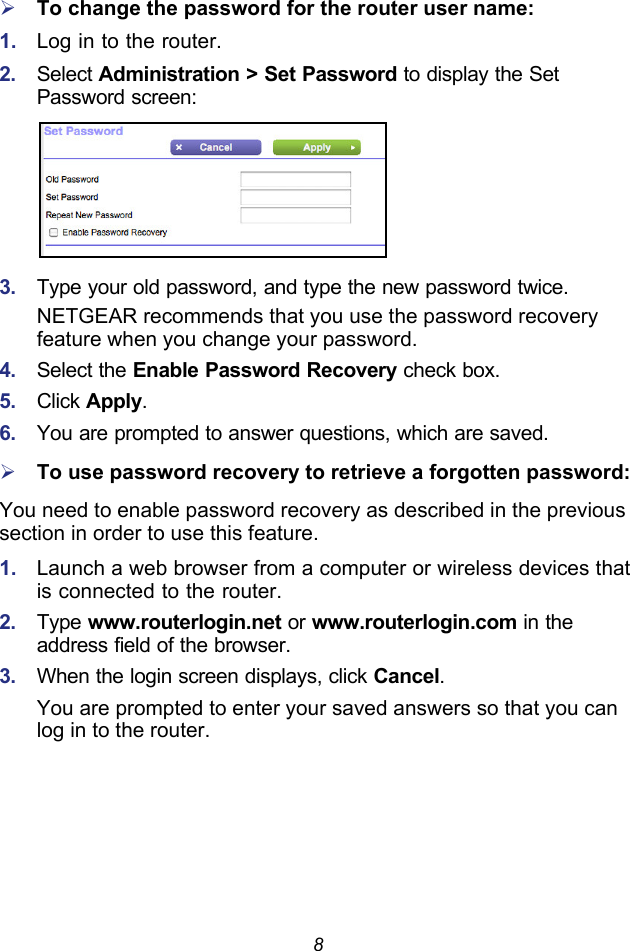 8To change the password for the router user name:1.  Log in to the router.2.  Select Administration &gt; Set Password to display the Set Password screen:3.  Type your old password, and type the new password twice. NETGEAR recommends that you use the password recovery feature when you change your password.4.  Select the Enable Password Recovery check box.5.  Click Apply.6.  You are prompted to answer questions, which are saved.To use password recovery to retrieve a forgotten password:You need to enable password recovery as described in the previous section in order to use this feature.1.  Launch a web browser from a computer or wireless devices that is connected to the router.2.  Type www.routerlogin.net or www.routerlogin.com in the address field of the browser. 3.  When the login screen displays, click Cancel.You are prompted to enter your saved answers so that you can log in to the router.