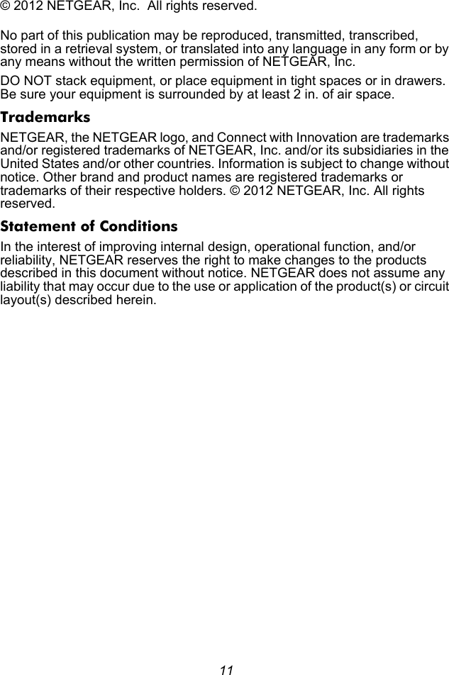 11© 2012 NETGEAR, Inc.  All rights reserved.No part of this publication may be reproduced, transmitted, transcribed, stored in a retrieval system, or translated into any language in any form or by any means without the written permission of NETGEAR, Inc.DO NOT stack equipment, or place equipment in tight spaces or in drawers. Be sure your equipment is surrounded by at least 2 in. of air space.TrademarksNETGEAR, the NETGEAR logo, and Connect with Innovation are trademarks and/or registered trademarks of NETGEAR, Inc. and/or its subsidiaries in the United States and/or other countries. Information is subject to change without notice. Other brand and product names are registered trademarks or trademarks of their respective holders. © 2012 NETGEAR, Inc. All rights reserved. Statement of ConditionsIn the interest of improving internal design, operational function, and/or reliability, NETGEAR reserves the right to make changes to the products described in this document without notice. NETGEAR does not assume any liability that may occur due to the use or application of the product(s) or circuit layout(s) described herein.