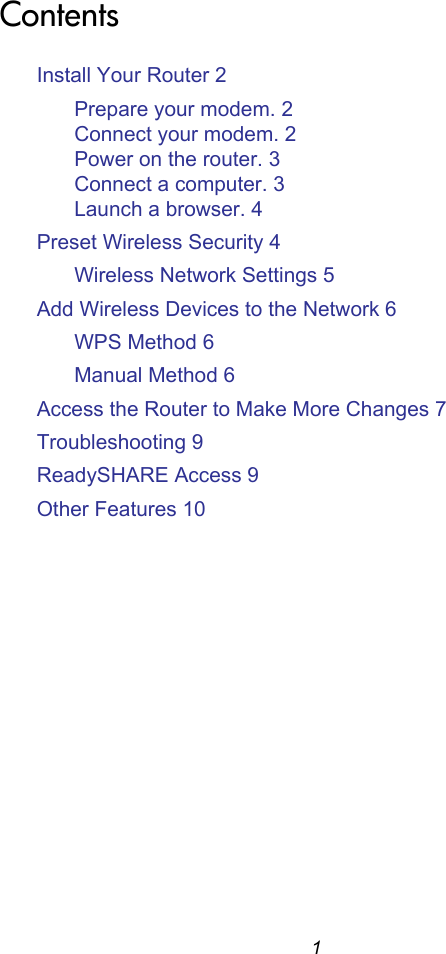 1ContentsInstall Your Router 2Prepare your modem. 2Connect your modem. 2Power on the router. 3Connect a computer. 3Launch a browser. 4Preset Wireless Security 4Wireless Network Settings 5Add Wireless Devices to the Network 6WPS Method 6Manual Method 6Access the Router to Make More Changes 7Troubleshooting 9ReadySHARE Access 9Other Features 10
