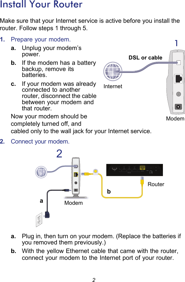 2Install Your RouterMake sure that your Internet service is active before you install the router. Follow steps 1 through 5.1.  Prepare your modem.a. Unplug your modem’s power.b.  If the modem has a battery backup, remove its batteries.c.  If your modem was already connected to another router, disconnect the cable between your modem and that router.Now your modem should be completely turned off, and   cabled only to the wall jack for your Internet service.2.  Connect your modem.a. Plug in, then turn on your modem. (Replace the batteries if you removed them previously.)b.  With the yellow Ethernet cable that came with the router, connect your modem to the Internet port of your router.1InternetDSL or cableModem2abRouterModem