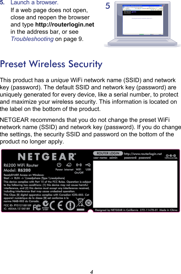 45.  Launch a browser.If a web page does not open, close and reopen the browser and type http://routerlogin.net in the address bar, or see Troubleshooting on page 9.Preset Wireless SecurityThis product has a unique WiFi network name (SSID) and network key (password). The default SSID and network key (password) are uniquely generated for every device, like a serial number, to protect and maximize your wireless security. This information is located on the label on the bottom of the product. NETGEAR recommends that you do not change the preset WiFi network name (SSID) and network key (password). If you do change the settings, the security SSID and password on the bottom of the product no longer apply.5