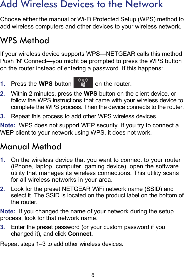 6Add Wireless Devices to the NetworkChoose either the manual or Wi-Fi Protected Setup (WPS) method to add wireless computers and other devices to your wireless network. WPS MethodIf your wireless device supports WPS—NETGEAR calls this method Push &apos;N&apos; Connect—you might be prompted to press the WPS button on the router instead of entering a password. If this happens:1.  Press the WPS button   on the router.2.  Within 2 minutes, press the WPS button on the client device, or follow the WPS instructions that came with your wireless device to complete the WPS process. Then the device connects to the router. 3.  Repeat this process to add other WPS wireless devices.Note:  WPS does not support WEP security. If you try to connect a WEP client to your network using WPS, it does not work.Manual Method1.  On the wireless device that you want to connect to your router (iPhone, laptop, computer, gaming device), open the software utility that manages its wireless connections. This utility scans for all wireless networks in your area.2.  Look for the preset NETGEAR WiFi network name (SSID) and select it. The SSID is located on the product label on the bottom of the router.Note:  If you changed the name of your network during the setup process, look for that network name. 3.  Enter the preset password (or your custom password if you changed it), and click Connect. Repeat steps 1–3 to add other wireless devices.