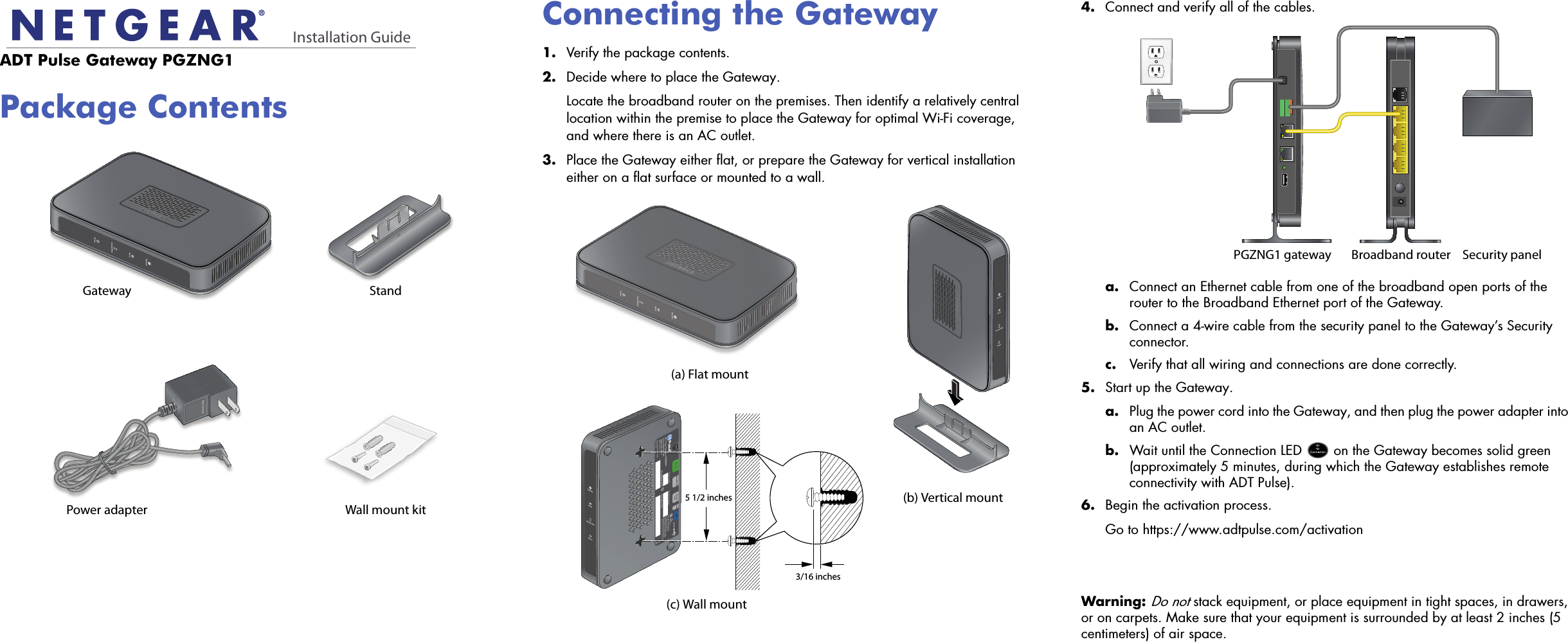 Installation GuideADT Pulse Gateway PGZNG1Package ContentsGatewayWall mount kitStandPower adapterConnecting the Gateway1.  Verify the package contents.2.  Decide where to place the Gateway.Locate the broadband router on the premises. Then identify a relatively central location within the premise to place the Gateway for optimal Wi-Fi coverage, and where there is an AC outlet.3.  Place the Gateway either flat, or prepare the Gateway for vertical installation either on a flat surface or mounted to a wall.4.  Connect and verify all of the cables.a. Connect an Ethernet cable from one of the broadband open ports of the router to the Broadband Ethernet port of the Gateway.b. Connect a 4-wire cable from the security panel to the Gateway’s Security connector.c. Verify that all wiring and connections are done correctly.5.  Start up the Gateway.a. Plug the power cord into the Gateway, and then plug the power adapter into an AC outlet.b. Wait until the Connection LED   on the Gateway becomes solid green (approximately 5 minutes, during which the Gateway establishes remote connectivity with ADT Pulse).6.  Begin the activation process.Go to https://www.adtpulse.com/activation Warning: Do not stack equipment, or place equipment in tight spaces, in drawers, or on carpets. Make sure that your equipment is surrounded by at least 2 inches (5 centimeters) of air space. (a) Flat mount(c) Wall mount(b) Vertical mount5 1/2 inches3/16 inchesBroadband routerPGZNG1 gateway Security panel