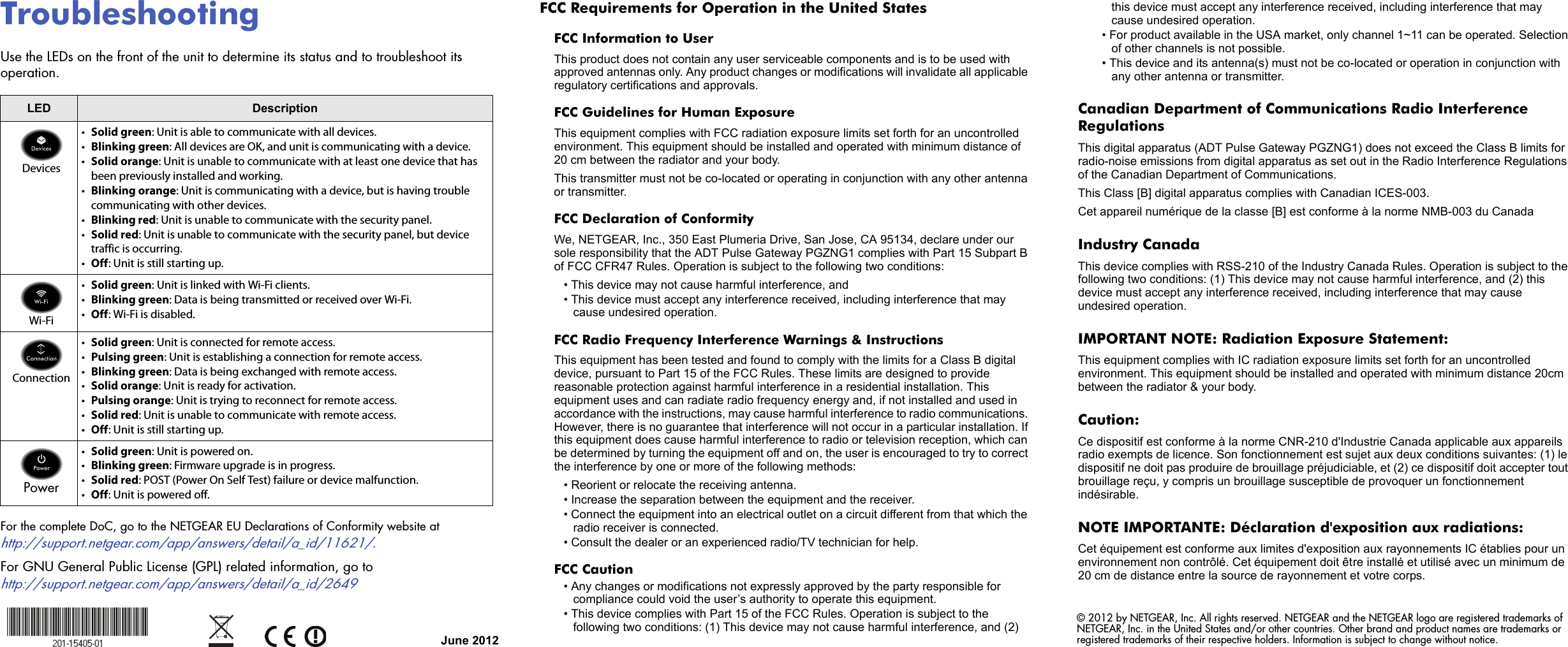 June 2012© 2012 by NETGEAR, Inc. All rights reserved. NETGEAR and the NETGEAR logo are registered trademarks of NETGEAR, Inc. in the United States and/or other countries. Other brand and product names are trademarks or registered trademarks of their respective holders. Information is subject to change without notice.  TroubleshootingUse the LEDs on the front of the unit to determine its status and to troubleshoot its operation.For the complete DoC, go to the NETGEAR EU Declarations of Conformity website athttp://support.netgear.com/app/answers/detail/a_id/11621/.For GNU General Public License (GPL) related information, go to http://support.netgear.com/app/answers/detail/a_id/2649LED DescriptionDevices•Solid green: Unit is able to communicate with all devices.•Blinking green: All devices are OK, and unit is communicating with a device.•Solid orange: Unit is unable to communicate with at least one device that has been previously installed and working. •Blinking orange: Unit is communicating with a device, but is having trouble communicating with other devices.•Blinking red: Unit is unable to communicate with the security panel.•Solid red: Unit is unable to communicate with the security panel, but device traffic is occurring.•Off: Unit is still starting up.Wi-Fi•Solid green: Unit is linked with Wi-Fi clients.•Blinking green: Data is being transmitted or received over Wi-Fi.•Off: Wi-Fi is disabled.Connection•Solid green: Unit is connected for remote access.•Pulsing green: Unit is establishing a connection for remote access.•Blinking green: Data is being exchanged with remote access.•Solid orange: Unit is ready for activation.•Pulsing orange: Unit is trying to reconnect for remote access.•Solid red: Unit is unable to communicate with remote access.•Off: Unit is still starting up.Power•Solid green: Unit is powered on.•Blinking green: Firmware upgrade is in progress.•Solid red: POST (Power On Self Test) failure or device malfunction.•Off: Unit is powered off.FCC Requirements for Operation in the United States FCC Information to UserThis product does not contain any user serviceable components and is to be used with approved antennas only. Any product changes or modifications will invalidate all applicable regulatory certifications and approvals.FCC Guidelines for Human ExposureThis equipment complies with FCC radiation exposure limits set forth for an uncontrolled environment. This equipment should be installed and operated with minimum distance of 20 cm between the radiator and your body. This transmitter must not be co-located or operating in conjunction with any other antenna or transmitter. FCC Declaration of ConformityWe, NETGEAR, Inc., 350 East Plumeria Drive, San Jose, CA 95134, declare under our sole responsibility that the ADT Pulse Gateway PGZNG1 complies with Part 15 Subpart B of FCC CFR47 Rules. Operation is subject to the following two conditions:• This device may not cause harmful interference, and• This device must accept any interference received, including interference that may cause undesired operation.FCC Radio Frequency Interference Warnings &amp; InstructionsThis equipment has been tested and found to comply with the limits for a Class B digital device, pursuant to Part 15 of the FCC Rules. These limits are designed to provide reasonable protection against harmful interference in a residential installation. This equipment uses and can radiate radio frequency energy and, if not installed and used in accordance with the instructions, may cause harmful interference to radio communications. However, there is no guarantee that interference will not occur in a particular installation. If this equipment does cause harmful interference to radio or television reception, which can be determined by turning the equipment off and on, the user is encouraged to try to correct the interference by one or more of the following methods:• Reorient or relocate the receiving antenna.• Increase the separation between the equipment and the receiver.• Connect the equipment into an electrical outlet on a circuit different from that which the radio receiver is connected.• Consult the dealer or an experienced radio/TV technician for help.FCC Caution• Any changes or modifications not expressly approved by the party responsible for compliance could void the user’s authority to operate this equipment. • This device complies with Part 15 of the FCC Rules. Operation is subject to the following two conditions: (1) This device may not cause harmful interference, and (2) this device must accept any interference received, including interference that may cause undesired operation. • For product available in the USA market, only channel 1~11 can be operated. Selection of other channels is not possible.• This device and its antenna(s) must not be co-located or operation in conjunction with any other antenna or transmitter.Canadian Department of Communications Radio Interference RegulationsThis digital apparatus (ADT Pulse Gateway PGZNG1) does not exceed the Class B limits for radio-noise emissions from digital apparatus as set out in the Radio Interference Regulations of the Canadian Department of Communications.This Class [B] digital apparatus complies with Canadian ICES-003.Cet appareil numérique de la classe [B] est conforme à la norme NMB-003 du CanadaIndustry CanadaThis device complies with RSS-210 of the Industry Canada Rules. Operation is subject to the following two conditions: (1) This device may not cause harmful interference, and (2) this device must accept any interference received, including interference that may cause undesired operation.IMPORTANT NOTE: Radiation Exposure Statement:This equipment complies with IC radiation exposure limits set forth for an uncontrolled environment. This equipment should be installed and operated with minimum distance 20cm between the radiator &amp; your body.Caution:Ce dispositif est conforme à la norme CNR-210 d&apos;Industrie Canada applicable aux appareils radio exempts de licence. Son fonctionnement est sujet aux deux conditions suivantes: (1) le dispositif ne doit pas produire de brouillage préjudiciable, et (2) ce dispositif doit accepter tout brouillage reçu, y compris un brouillage susceptible de provoquer un fonctionnement indésirable.NOTE IMPORTANTE: Déclaration d&apos;exposition aux radiations:Cet équipement est conforme aux limites d&apos;exposition aux rayonnements IC établies pour un environnement non contrôlé. Cet équipement doit être installé et utilisé avec un minimum de 20 cm de distance entre la source de rayonnement et votre corps.