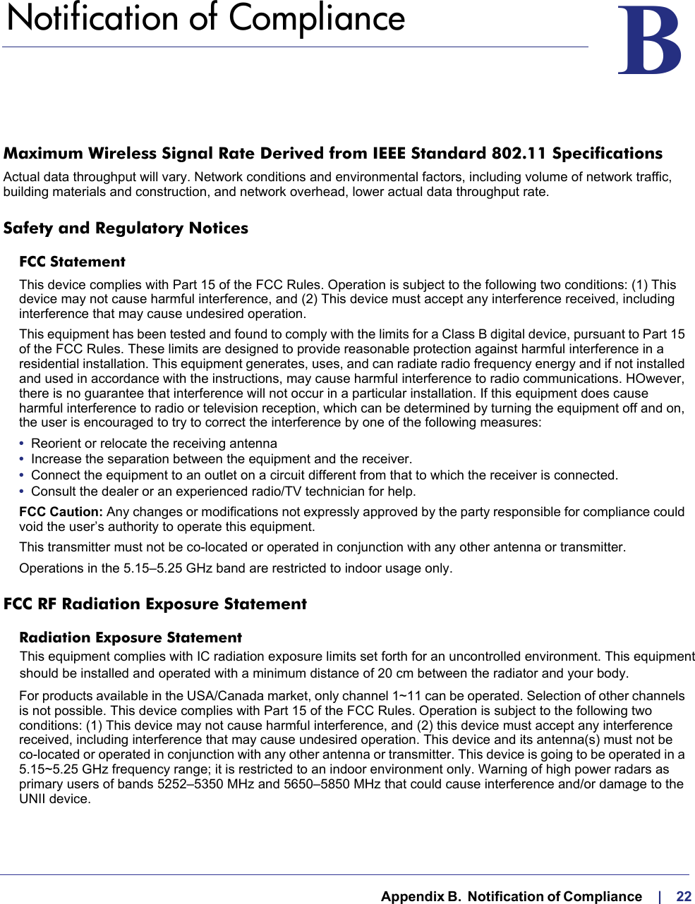   Appendix B.  Notification of Compliance     |    22BB.   Notification of ComplianceMaximum Wireless Signal Rate Derived from IEEE Standard 802.11 SpecificationsActual data throughput will vary. Network conditions and environmental factors, including volume of network traffic, building materials and construction, and network overhead, lower actual data throughput rate.Safety and Regulatory NoticesFCC Statement This device complies with Part 15 of the FCC Rules. Operation is subject to the following two conditions: (1) This device may not cause harmful interference, and (2) This device must accept any interference received, including interference that may cause undesired operation. This equipment has been tested and found to comply with the limits for a Class B digital device, pursuant to Part 15 of the FCC Rules. These limits are designed to provide reasonable protection against harmful interference in a residential installation. This equipment generates, uses, and can radiate radio frequency energy and if not installed and used in accordance with the instructions, may cause harmful interference to radio communications. HOwever, there is no guarantee that interference will not occur in a particular installation. If this equipment does cause harmful interference to radio or television reception, which can be determined by turning the equipment off and on, the user is encouraged to try to correct the interference by one of the following measures:•  Reorient or relocate the receiving antenna •  Increase the separation between the equipment and the receiver.•  Connect the equipment to an outlet on a circuit different from that to which the receiver is connected.•  Consult the dealer or an experienced radio/TV technician for help.FCC Caution: Any changes or modifications not expressly approved by the party responsible for compliance could void the user’s authority to operate this equipment.This transmitter must not be co-located or operated in conjunction with any other antenna or transmitter.Operations in the 5.15–5.25 GHz band are restricted to indoor usage only.FCC RF Radiation Exposure StatementRadiation Exposure Statement For products available in the USA/Canada market, only channel 1~11 can be operated. Selection of other channels is not possible. This device complies with Part 15 of the FCC Rules. Operation is subject to the following two conditions: (1) This device may not cause harmful interference, and (2) this device must accept any interference received, including interference that may cause undesired operation. This device and its antenna(s) must not be co-located or operated in conjunction with any other antenna or transmitter. This device is going to be operated in a 5.15~5.25 GHz frequency range; it is restricted to an indoor environment only. Warning of high power radars as primary users of bands 5252–5350 MHz and 5650–5850 MHz that could cause interference and/or damage to the UNII device.This equipment complies with IC radiation exposure limits set forth for an uncontrolled environment. This equipment should be installed and operated with a minimum distance of 20 cm between the radiator and your body.