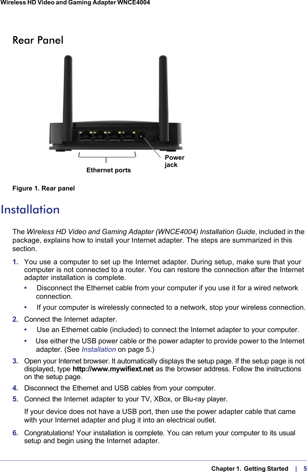   Chapter 1.  Getting Started    |    5Wireless HD Video and Gaming Adapter WNCE4004 Rear PanelEthernet port ResetbuttonPowerjackEthernet portsFigure 1. Rear panelInstallationThe Wireless HD Video and Gaming Adapter (WNCE4004) Installation Guide, included in the package, explains how to install your Internet adapter. The steps are summarized in this section. 1.  You use a computer to set up the Internet adapter. During setup, make sure that your computer is not connected to a router. You can restore the connection after the Internet adapter installation is complete.•     Disconnect the Ethernet cable from your computer if you use it for a wired network connection.•     If your computer is wirelessly connected to a network, stop your wireless connection.2.  Connect the Internet adapter.•     Use an Ethernet cable (included) to connect the Internet adapter to your computer.•     Use either the USB power cable or the power adapter to provide power to the Internet adapter. (See Installation on page  5.)3.  Open your Internet browser. It automatically displays the setup page. If the setup page is not displayed, type http://www.mywifiext.net as the browser address. Follow the instructions on the setup page.4.  Disconnect the Ethernet and USB cables from your computer.5.  Connect the Internet adapter to your TV, XBox, or Blu-ray player.If your device does not have a USB port, then use the power adapter cable that came with your Internet adapter and plug it into an electrical outlet.6.  Congratulations! Your installation is complete. You can return your computer to its usual setup and begin using the Internet adapter.