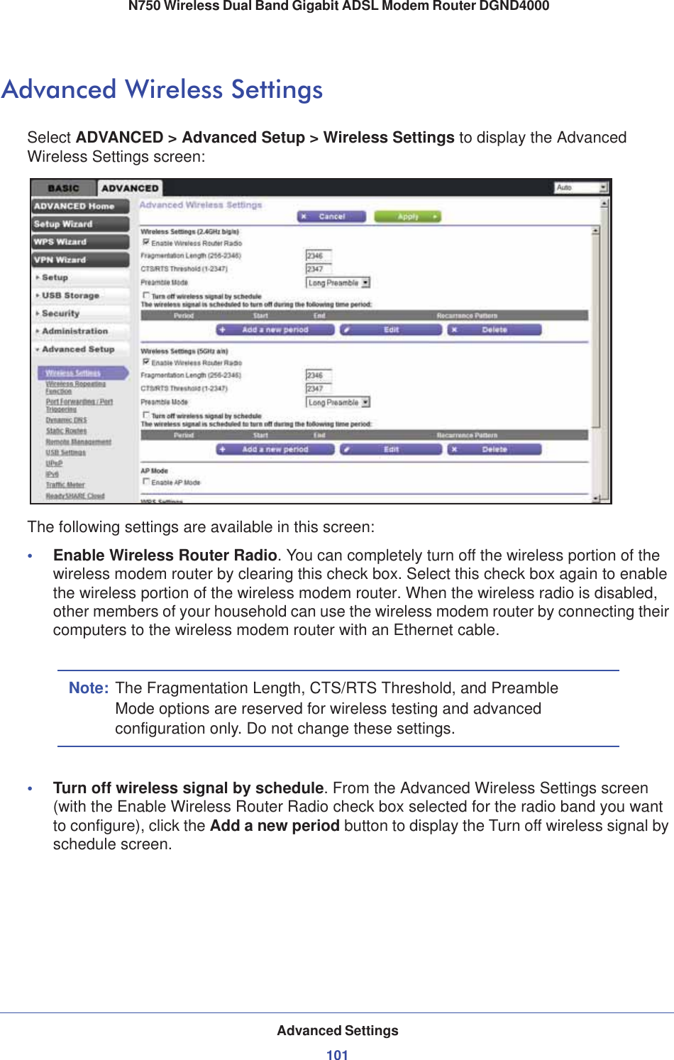 Advanced Settings101 N750 Wireless Dual Band Gigabit ADSL Modem Router DGND4000Advanced Wireless SettingsSelect ADVANCED &gt; Advanced Setup &gt; Wireless Settings to display the Advanced Wireless Settings screen:The following settings are available in this screen:•Enable Wireless Router Radio. You can completely turn off the wireless portion of the wireless modem router by clearing this check box. Select this check box again to enable the wireless portion of the wireless modem router. When the wireless radio is disabled, other members of your household can use the wireless modem router by connecting their computers to the wireless modem router with an Ethernet cable. Note: The Fragmentation Length, CTS/RTS Threshold, and Preamble Mode options are reserved for wireless testing and advanced configuration only. Do not change these settings.•Turn off wireless signal by schedule. From the Advanced Wireless Settings screen (with the Enable Wireless Router Radio check box selected for the radio band you want to configure), click the Add a new period button to display the Turn off wireless signal by schedule screen. 