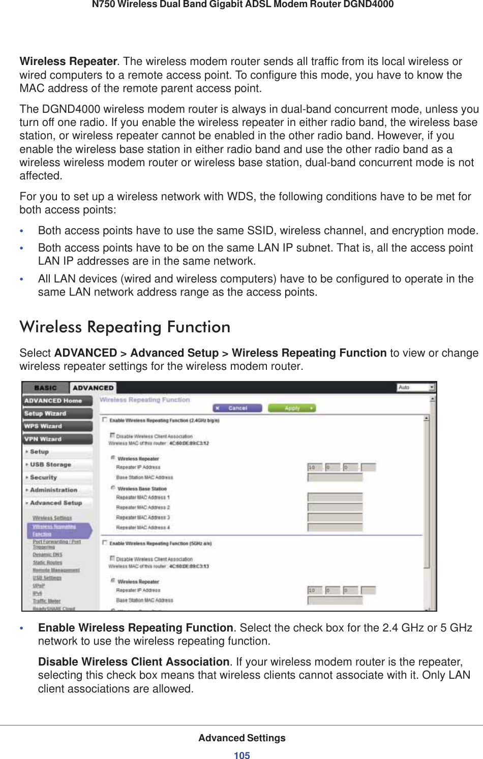 Advanced Settings105 N750 Wireless Dual Band Gigabit ADSL Modem Router DGND4000Wireless Repeater. The wireless modem router sends all traffic from its local wireless or wired computers to a remote access point. To configure this mode, you have to know the MAC address of the remote parent access point. The DGND4000 wireless modem router is always in dual-band concurrent mode, unless you turn off one radio. If you enable the wireless repeater in either radio band, the wireless base station, or wireless repeater cannot be enabled in the other radio band. However, if you enable the wireless base station in either radio band and use the other radio band as a wireless wireless modem router or wireless base station, dual-band concurrent mode is not affected.For you to set up a wireless network with WDS, the following conditions have to be met for both access points:•Both access points have to use the same SSID, wireless channel, and encryption mode.•Both access points have to be on the same LAN IP subnet. That is, all the access point LAN IP addresses are in the same network.•All LAN devices (wired and wireless computers) have to be configured to operate in the same LAN network address range as the access points.Wireless Repeating Function Select ADVANCED &gt; Advanced Setup &gt; Wireless Repeating Function to view or change wireless repeater settings for the wireless modem router.•Enable Wireless Repeating Function. Select the check box for the 2.4 GHz or 5 GHz network to use the wireless repeating function.Disable Wireless Client Association.If your wireless modem router is the repeater, selecting this check box means that wireless clients cannot associate with it. Only LAN client associations are allowed.