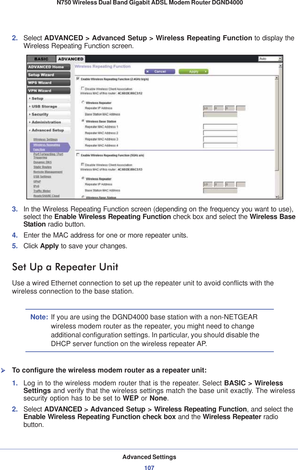Advanced Settings107 N750 Wireless Dual Band Gigabit ADSL Modem Router DGND40002. Select ADVANCED &gt; Advanced Setup &gt; Wireless Repeating Function to display the Wireless Repeating Function screen.3. In the Wireless Repeating Function screen (depending on the frequency you want to use), select the Enable Wireless Repeating Function check box and select the Wireless Base Station radio button.4. Enter the MAC address for one or more repeater units.5. Click Apply to save your changes.Set Up a Repeater UnitUse a wired Ethernet connection to set up the repeater unit to avoid conflicts with the wireless connection to the base station.Note: If you are using the DGND4000 base station with a non-NETGEAR wireless modem router as the repeater, you might need to change additional configuration settings. In particular, you should disable the DHCP server function on the wireless repeater AP.¾To configure the wireless modem router as a repeater unit:1. Log in to the wireless modem router that is the repeater. Select BASIC &gt; Wireless Settings and verify that the wireless settings match the base unit exactly. The wireless security option has to be set to WEP or None.2. Select ADVANCED &gt; Advanced Setup &gt; Wireless Repeating Function, and select the Enable Wireless Repeating Function check box and the Wireless Repeater radio button.
