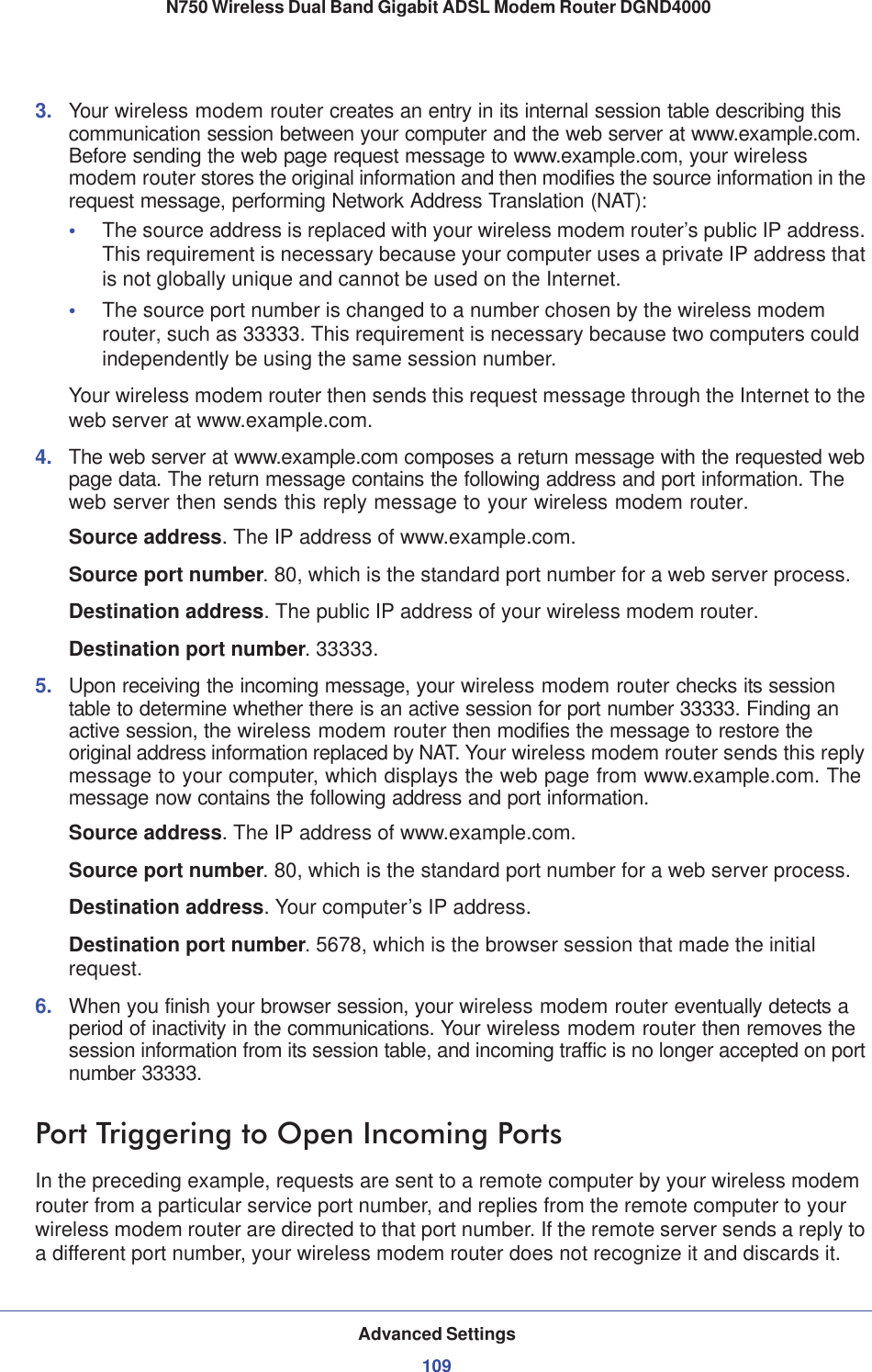 Advanced Settings109 N750 Wireless Dual Band Gigabit ADSL Modem Router DGND40003. Your wireless modem router creates an entry in its internal session table describing this communication session between your computer and the web server at www.example.com. Before sending the web page request message to www.example.com, your wireless modem router stores the original information and then modifies the source information in the request message, performing Network Address Translation (NAT):•The source address is replaced with your wireless modem router’s public IP address. This requirement is necessary because your computer uses a private IP address that is not globally unique and cannot be used on the Internet.•The source port number is changed to a number chosen by the wireless modem router, such as 33333. This requirement is necessary because two computers could independently be using the same session number.Your wireless modem router then sends this request message through the Internet to the web server at www.example.com.4. The web server at www.example.com composes a return message with the requested web page data. The return message contains the following address and port information. The web server then sends this reply message to your wireless modem router.Source address. The IP address of www.example.com.Source port number. 80, which is the standard port number for a web server process.Destination address. The public IP address of your wireless modem router.Destination port number. 33333.5. Upon receiving the incoming message, your wireless modem router checks its session table to determine whether there is an active session for port number 33333. Finding an active session, the wireless modem router then modifies the message to restore the original address information replaced by NAT. Your wireless modem router sends this reply message to your computer, which displays the web page from www.example.com. The message now contains the following address and port information.Source address. The IP address of www.example.com.Source port number. 80, which is the standard port number for a web server process.Destination address. Your computer’s IP address.Destination port number. 5678, which is the browser session that made the initial request.6. When you finish your browser session, your wireless modem router eventually detects a period of inactivity in the communications. Your wireless modem router then removes the session information from its session table, and incoming traffic is no longer accepted on port number 33333.Port Triggering to Open Incoming PortsIn the preceding example, requests are sent to a remote computer by your wireless modem router from a particular service port number, and replies from the remote computer to your wireless modem router are directed to that port number. If the remote server sends a reply to a different port number, your wireless modem router does not recognize it and discards it. 